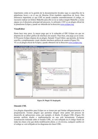 importantes están en la gestión de la documentación Javadoc (que es específica de la
plataforma Java) y en el uso de librerías JUnit (también específicas de Java). Otra
diferencia importante es que CDT no puede compilar automáticamente el código, es
necesario indicar un fichero Makefile para ello (si no se indica ningún Makefile y existe
alguno en el directorio principal del proyecto, lo utilizará). CDT es un plugin oficial de
la plataforma Eclipse y puede ser obtenido de la dirección www.eclipse.org.
VisualEditor
Hasta hace muy poco, la mayor pega que se le achacaba al IDE Eclipse era que no
disponía de un editor gráfico de interfaces de usuario. Pues bien, esta pega ya no existe.
El Proyecto Eclipse dispone de un plugin, llamado Visual Editor, que permite, de forma
sencilla y completamente visual, diseñar interfaces gráficos de usuario (Figura 29).
VE es un plugin oficial de Eclipse y puede obtenerse de la dirección www.eclipse.org.
Figura 29. Plugin VE desplegado.
Omondo UML
Los plugins disponibles para Eclipse no se tienen por qué limitar obligatoriamente a la
programación. Existen plugins que permiten integrar otras partes del proceso de
desarrollo de aplicaciones como, por ejemplo, el diseño. El plugin UML (Figura 30)
permite unificar diseño e implementación en una sola herramienta. Cualquier
actualización realizada sobre el modelo UML, se verá reflejada en el código fuente de
todas las clases a las que dicha modificación afecte, y a la inversa, cualquier cambio en
el código se verá reflejado en los diagramas de clases UML.
 