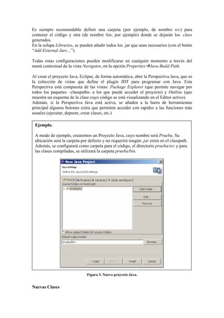 Es siempre recomendable definir una carpeta (por ejemplo, de nombre src) para
contener el código y otra (de nombre bin, por ejemplo) donde se dejarán los .class
generados.
En la solapa Libraries, se pueden añadir todos los .jar que sean necesarios (con el botón
“Add External Jars…”).
Todas estas configuraciones pueden modificarse en cualquier momento a través del
menú contextual de la vista Navigator, en la opción Properties Java Build Path.
Al crear el proyecto Java, Eclipse, de forma automática, abre la Perspectiva Java, que es
la colección de vistas que define el plugin JDT para programar con Java. Esta
Perspectiva está compuesta de las vistas: Package Explorer (que permite navegar por
todos los paquetes –classpaths- a los que puede acceder el proyecto) y Outline (que
muestra un esquema de la clase cuyo código se está visualizando en el Editor activo).
Además, si la Perspectiva Java está activa, se añaden a la barra de herramientas
principal algunos botones extra que permiten acceder con rapidez a las funciones más
usuales (ejecutar, depurar, crear clases, etc.)
Ejemplo.
A modo de ejemplo, crearemos un Proyecto Java, cuyo nombre será Prueba. Su
ubicación será la carpeta por defecto y no requerirá ningún .jar extra en el classpath.
Además, se configurará como carpeta para el código, el directorio prueba/src y para
las clases compiladas, se utilizará la carpeta prueba/bin.
Figura 3. Nuevo proyecto Java.
Nuevas Clases
 