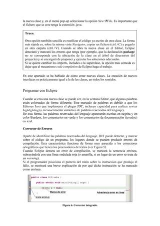 la nueva clase y, en el menú pop-up seleccionar la opción New File. Es importante que
el fichero que se cree tenga la extensión .java.
Truco.
Otra opción también sencilla es reutilizar el código ya escrito de otra clase. La forma
más rápida es, sobre la misma vista Navigator, copiar un fichero (ctrl.+C) y pegarlo
en otra carpeta (ctrl.+V). Cuando se abra la nueva clase en el Editor, Eclipse
detectará y marcará los errores que tenga (por ejemplo, que la declaración package
no se corresponda con la ubicación de la clase en el árbol de directorios del
proyecto) y se encargará de proponer y ejecutar las soluciones adecuadas.
Si se quiere cambiar los imports, includes o la superclase, la opción más cómoda es
dejar que el mecanismo code completion de Eclipse haga el trabajo.
En este apartado se ha hablado de cómo crear nuevas clases. La creación de nuevos
interfaces es prácticamente igual a la de las clases, en todos los sentidos.
Programar con Eclipse
Cuando se crea una nueva clase se puede ver, en la ventana Editor, que algunas palabras
están coloreadas de forma diferente. Este marcado de palabras es debido a que los
Editores Java que implementa el plugin JDT, incluyen capacidad para realizar syntax
highlighting (o reconocimiento sintáctico de palabras reservadas del lenguaje).
De esta forma, las palabras reservadas del lenguaje aparecerán escritas en negrita y en
color Burdeos, los comentarios en verde y los comentarios de documentación (javadoc)
en azul.
Corrector de Errores
Aparte de identificar las palabras reservadas del lenguaje, JDT puede detectar, y marcar
sobre el código de un programa, los lugares donde se pueden producir errores de
compilación. Esta característica funciona de forma muy parecida a los correctores
ortográficos que tienen los procesadores de textos (ver Figura 5).
Cuando Eclipse detecta un error de compilación, se marcará la sentencia errónea,
subrayándola con una línea ondulada roja (o amarilla, si en lugar de un error se trata de
un warning).
Si el programador posiciona el puntero del ratón sobre la instrucción que produjo el
fallo, se mostrará una breve explicación de por qué dicha instrucción se ha marcado
como errónea.
Figura 6. Corrector integrado.
 