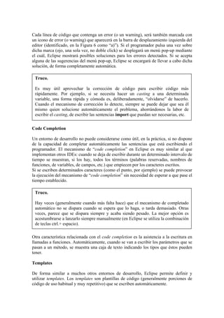 Cada línea de código que contenga un error (o un warning), será también marcada con
un icono de error (o warning) que aparecerá en la barra de desplazamiento izquierda del
editor (identificado, en la Figura 6 como “a)”). Si el programador pulsa una vez sobre
dicha marca (ojo, una sola vez, no doble click) se desplegará un menú pop-up mediante
el cuál, Eclipse mostrará posibles soluciones para los errores detectados. Si se acepta
alguna de las sugerencias del menú pop-up, Eclipse se encargará de llevar a cabo dicha
solución, de forma completamente automática.
Truco.
Es muy útil aprovechar la corrección de código para escribir código más
rápidamente. Por ejemplo, si se necesita hacer un casting a una determinada
variable, una forma rápida y cómoda es, deliberadamente, “olvidarse” de hacerlo.
Cuando el mecanismo de corrección lo detecte, siempre se puede dejar que sea él
mismo quien solucione automáticamente el problema, ahorrándonos la labor de
escribir el casting, de escribir las sentencias import que puedan ser necesarias, etc.
Code Completion
Un entorno de desarrollo no puede considerarse como útil, en la práctica, si no dispone
de la capacidad de completar automáticamente las sentencias que está escribiendo el
programador. El mecanismo de “code completion” en Eclipse es muy similar al que
implementan otros IDEs: cuando se deja de escribir durante un determinado intervalo de
tiempo se muestran, si los hay, todos los términos (palabras reservadas, nombres de
funciones, de variables, de campos, etc.) que empiecen por los caracteres escritos.
Si se escriben determinados caracteres (como el punto, por ejemplo) se puede provocar
la ejecución del mecanismo de “code completion” sin necesidad de esperar a que pase el
tiempo establecido.
Truco.
Hay veces (generalmente cuando más falta hace) que el mecanismo de completado
automático no se dispara cuando se espera que lo haga, o tarda demasiado. Otras
veces, parece que se dispara siempre y acaba siendo pesado. La mejor opción es
acostumbrarse a lanzarlo siempre manualmente (en Eclipse se utiliza la combinación
de teclas ctrl.+ espacio).
Otra característica relacionada con el code completion es la asistencia a la escritura en
llamadas a funciones. Automáticamente, cuando se van a escribir los parámetros que se
pasan a un método, se muestra una caja de texto indicando los tipos que éstos pueden
tener.
Templates
De forma similar a muchos otros entornos de desarrollo, Eclipse permite definir y
utilizar templates. Los templates son plantillas de código (generalmente porciones de
código de uso habitual y muy repetitivo) que se escriben automáticamente.
 