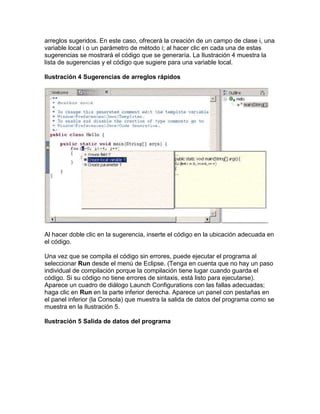 arreglos sugeridos. En este caso, ofrecerá la creación de un campo de clase i, una
variable local i o un parámetro de método i; al hacer clic en cada una de estas
sugerencias se mostrará el código que se generaría. La Ilustración 4 muestra la
lista de sugerencias y el código que sugiere para una variable local.
Ilustración 4 Sugerencias de arreglos rápidos
Al hacer doble clic en la sugerencia, inserte el código en la ubicación adecuada en
el código.
Una vez que se compila el código sin errores, puede ejecutar el programa al
seleccionar Run desde el menú de Eclipse. (Tenga en cuenta que no hay un paso
individual de compilación porque la compilación tiene lugar cuando guarda el
código. Si su código no tiene errores de sintaxis, está listo para ejecutarse).
Aparece un cuadro de diálogo Launch Configurations con las fallas adecuadas;
haga clic en Run en la parte inferior derecha. Aparece un panel con pestañas en
el panel inferior (la Consola) que muestra la salida de datos del programa como se
muestra en la Ilustración 5.
Ilustración 5 Salida de datos del programa
 
