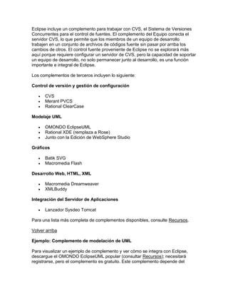Eclipse incluye un complemento para trabajar con CVS, el Sistema de Versiones
Concurrentes para el control de fuentes. El complemento del Equipo conecta el
servidor CVS, lo que permite que los miembros de un equipo de desarrollo
trabajen en un conjunto de archivos de códigos fuente sin pasar por arriba los
cambios de otros. El control fuente proveniente de Eclipse no se explorará más
aquí porque requiere configurar un servidor de CVS, pero la capacidad de soportar
un equipo de desarrollo, no solo permanecer junto al desarrollo, es una función
importante e integral de Eclipse.
Los complementos de terceros incluyen lo siguiente:
Control de versión y gestión de configuración
 CVS
 Merant PVCS
 Rational ClearCase
Modelaje UML
 OMONDO EclipseUML
 Rational XDE (remplaza a Rose)
 Junto con la Edición de WebSphere Studio
Gráficos
 Batik SVG
 Macromedia Flash
Desarrollo Web, HTML, XML
 Macromedia Dreamweaver
 XMLBuddy
Integración del Servidor de Aplicaciones
 Lanzador Sysdeo Tomcat
Para una lista más completa de complementos disponibles, consulte Recursos.
Volver arriba
Ejemplo: Complemento de modelación de UML
Para visualizar un ejemplo de complemento y ver cómo se integra con Eclipse,
descargue el OMONDO EclipseUML popular (consultar Recursos); necesitará
registrarse, pero el complemento es gratuito. Este complemento depende del
 