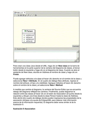 Para crear una clase Java desde el UML, haga clic en New class en la barra de
herramientas en la parte superior de la ventana del diagrama de clases, el tercer
botón desde la izquierda y haga clic en el diagrama de clase. Cuando se abre el
asistente de New class, escriba en Address el nombre de clase y haga clic en
Finish.
Puede agregar atributos a la clase al hacer clic derecho en el nombre de la clase u
seleccionar New > Attribute. En el cuadro de diálogo New attribute, ingrese el
nombre del atributo, el tipo y la visibilidad. Agregue métodos al hacer clic derecho
sobre el nombre de la clase y al seleccionar New > Method.
A medida que cambia el diagrama, la ventana del Source Editor que se encuentra
debajo del diagrama reflejará los cambios. Finalmente, puede diagramar la
relación entre las clases al hacer clic en el botón de Association (el quinto desde la
izquierda) y dibujar una línea desde la clase Person hasta la clase de Address.
Esto abrirá otro cuadro de diálogo donde pueden ingresarse las propiedades de la
asociación (diríjase a la ayuda de EclipseUML para obtener más información
acerca de la información requerida). El diagrama debe verse similar al de la
Ilustración 9.
Ilustración 9 Association
 