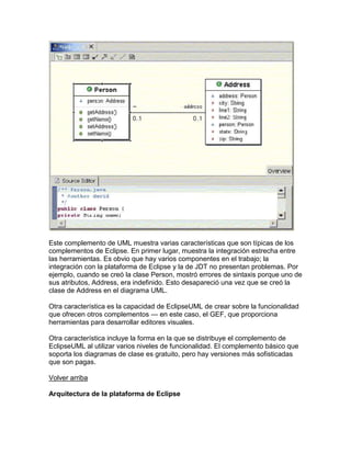 Este complemento de UML muestra varias características que son típicas de los
complementos de Eclipse. En primer lugar, muestra la integración estrecha entre
las herramientas. Es obvio que hay varios componentes en el trabajo; la
integración con la plataforma de Eclipse y la de JDT no presentan problemas. Por
ejemplo, cuando se creó la clase Person, mostró errores de sintaxis porque uno de
sus atributos, Address, era indefinido. Esto desapareció una vez que se creó la
clase de Address en el diagrama UML.
Otra característica es la capacidad de EclipseUML de crear sobre la funcionalidad
que ofrecen otros complementos — en este caso, el GEF, que proporciona
herramientas para desarrollar editores visuales.
Otra característica incluye la forma en la que se distribuye el complemento de
EclipseUML al utilizar varios niveles de funcionalidad. El complemento básico que
soporta los diagramas de clase es gratuito, pero hay versiones más sofisticadas
que son pagas.
Volver arriba
Arquitectura de la plataforma de Eclipse
 