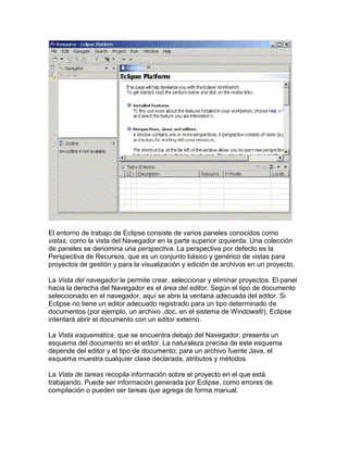El entorno de trabajo de Eclipse consiste de varios paneles conocidos como
vistas, como la vista del Navegador en la parte superior izquierda. Una colección
de paneles se denomina una perspectiva. La perspectiva por defecto es la
Perspectiva de Recursos, que es un conjunto básico y genérico de vistas para
proyectos de gestión y para la visualización y edición de archivos en un proyecto.
La Vista del navegador le permite crear, seleccionar y eliminar proyectos. El panel
hacia la derecha del Navegador es el área del editor. Según el tipo de documento
seleccionado en el navegador, aquí se abre la ventana adecuada del editor. Si
Eclipse no tiene un editor adecuado registrado para un tipo determinado de
documentos (por ejemplo, un archivo .doc. en el sistema de Windows®), Eclipse
intentará abrir el documento con un editor externo.
La Vista esquemática, que se encuentra debajo del Navegador, presenta un
esquema del documento en el editor. La naturaleza precisa de este esquema
depende del editor y el tipo de documento; para un archivo fuente Java, el
esquema muestra cualquier clase declarada, atributos y métodos.
La Vista de tareas recopila información sobre el proyecto en el que está
trabajando. Puede ser información generada por Eclipse, como errores de
compilación o pueden ser tareas que agrega de forma manual.
 