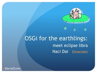 OSGi for the earthlings:
                      meet eclipse libra
                      Naci Dai (@nacidai)


eteration
 