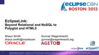 EclipseLink:

Beyond Relational and NoSQL to
Polyglot and HTML5
Shaun Smith
shaun.smith@oraclecom

1

Gunnar Wagenknecht
gunnar@wagenknecht.org

Beyond Relational and NoSQL to Polyglot and HTML5 | © 2013 Oracle and AGETO; Licensed under a Creative Commons Attribution-Share Alike 3.0 Unported License

 