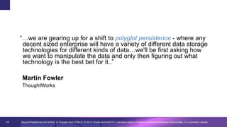 “…we are gearing up for a shift to polyglot persistence - where any
decent sized enterprise will have a variety of different data storage
technologies for different kinds of data…we'll be first asking how
we want to manipulate the data and only then figuring out what
technology is the best bet for it..”
Martin Fowler
ThoughtWorks

12

Beyond Relational and NoSQL to Polyglot and HTML5 | © 2013 Oracle and AGETO; Licensed under a Creative Commons Attribution-Share Alike 3.0 Unported License

 