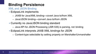 Binding Persistence
XML and JSON Binding
§  EclipseLink implements
–  JAXB for Java/XML binding—covert Java to/from XML
–  Java/JSON binding—convert Java to/from JSON

§  Currently no Java/JSON binding standard
–  Java API for JSON Processing (JSR 535) is parsing, not binding

§  EclipseLink interprets JAXB XML bindings for JSON
–  Content-type selectable by setting property on Marshaller/Unmarshaller

16

Beyond Relational and NoSQL to Polyglot and HTML5 | © 2013 Oracle and AGETO; Licensed under a Creative Commons Attribution-Share Alike 3.0 Unported License

 