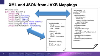 XML and JSON from JAXB Mappings

{
"phone-numbers" : [ {
"id" : 2,
"num" : "512-555-9999",
"type" : "mobile"
} ],
"address" : {
"city" : "New York",
"id" : 1,
"street" : "Central Park
East"
},
"firstName" : "Woody",
"id" : 1,
"lastName" : “Allen"
}

17

<?xml version="1.0"
encoding="UTF-8"?>
<customer>
<phone-numbers>
<phone-number>
<id>2</id>
<num>512-555-1234</num>
<type>home</type>
</phone-number>
</phone-numbers>
<address>
<city>New York</city>
<id>1</id>
<street>Central Park East</street>
</address>
<firstName>Bill</firstName>
<id>1</id>
<lastName>Allen</lastName>
</customer>

Beyond Relational and NoSQL to Polyglot and HTML5 | © 2013 Oracle and AGETO; Licensed under a Creative Commons Attribution-Share Alike 3.0 Unported License

 