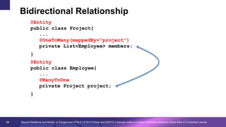 Bidirectional Relationship
@Entity
public class Project{
...
@OneToMany(mappedBy=“project")
private List<Employee> members;
}
@Entity
public class Employee{
...
@ManyToOne
private Project project;
}

19

Beyond Relational and NoSQL to Polyglot and HTML5 | © 2013 Oracle and AGETO; Licensed under a Creative Commons Attribution-Share Alike 3.0 Unported License

 