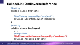 EclipseLink XmlInverseReference

21

@Entity
public class Project{
...
@OneToMany(mappedBy=“project")
private List<Employee> members;
}
@Entity
public class Employee{
...
@ManyToOne
@XmlInverseReference(mappedBy=“members")
private Project project;
}

Beyond Relational and NoSQL to Polyglot and HTML5 | © 2013 Oracle and AGETO; Licensed under a Creative Commons Attribution-Share Alike 3.0 Unported License

 