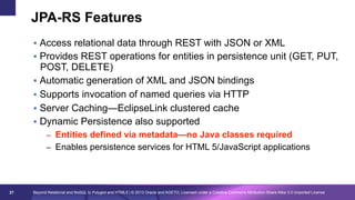JPA-RS Features
§  Access relational data through REST with JSON or XML
§  Provides REST operations for entities in persistence unit (GET, PUT,

POST, DELETE)
§  Automatic generation of XML and JSON bindings
§  Supports invocation of named queries via HTTP
§  Server Caching—EclipseLink clustered cache
§  Dynamic Persistence also supported

–  Entities defined via metadata—no Java classes required
–  Enables persistence services for HTML 5/JavaScript applications

27

Beyond Relational and NoSQL to Polyglot and HTML5 | © 2013 Oracle and AGETO; Licensed under a Creative Commons Attribution-Share Alike 3.0 Unported License

 