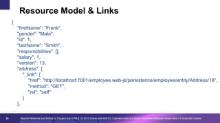 Resource Model & Links
{
"firstName": "Frank",
"gender": "Male",
"id": 1,
"lastName": "Smith",
"responsibilities": [],
"salary": 1,
"version": 13,
"address": {
"_link": {
"href": "http://localhost:7001/employee.web-js/persistence/employee/entity/Address/18",
"method": "GET",
"rel": "self"
}
},
…
28

Beyond Relational and NoSQL to Polyglot and HTML5 | © 2013 Oracle and AGETO; Licensed under a Creative Commons Attribution-Share Alike 3.0 Unported License

 