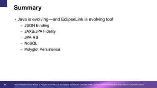 Summary
§  Java is evolving—and EclipseLink is evolving too!
–  JSON Binding
–  JAXB/JPA Fidelity
–  JPA-RS
–  NoSQL
–  Polyglot Persistence

31

Beyond Relational and NoSQL to Polyglot and HTML5 | © 2013 Oracle and AGETO; Licensed under a Creative Commons Attribution-Share Alike 3.0 Unported License

 