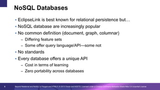 NoSQL Databases
§  EclipseLink is best known for relational persistence but…
§  NoSQL database are increasingly popular
§  No common definition (document, graph, columnar)
–  Differing feature sets
–  Some offer query language/API—some not

§  No standards
§  Every database offers a unique API
–  Cost in terms of learning
–  Zero portability across databases

5

Beyond Relational and NoSQL to Polyglot and HTML5 | © 2013 Oracle and AGETO; Licensed under a Creative Commons Attribution-Share Alike 3.0 Unported License

 
