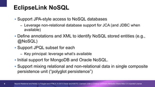 EclipseLink NoSQL
§  Support JPA-style access to NoSQL databases
–  Leverage non-relational database support for JCA (and JDBC when

available)
§  Define annotations and XML to identify NoSQL stored entities (e.g.,

@NoSQL)
§  Support JPQL subset for each
–  Key principal: leverage what’s available

§  Initial support for MongoDB and Oracle NoSQL.
§  Support mixing relational and non-relational data in single composite

persistence unit (“polyglot persistence”)
6

Beyond Relational and NoSQL to Polyglot and HTML5 | © 2013 Oracle and AGETO; Licensed under a Creative Commons Attribution-Share Alike 3.0 Unported License

 