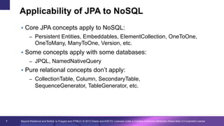 Applicability of JPA to NoSQL
§  Core JPA concepts apply to NoSQL:
–  Persistent Entities, Embeddables, ElementCollection, OneToOne,

OneToMany, ManyToOne, Version, etc.
§  Some concepts apply with some databases:
–  JPQL, NamedNativeQuery

§  Pure relational concepts don’t apply:
–  CollectionTable, Column, SecondaryTable,

SequenceGenerator, TableGenerator, etc.

7

Beyond Relational and NoSQL to Polyglot and HTML5 | © 2013 Oracle and AGETO; Licensed under a Creative Commons Attribution-Share Alike 3.0 Unported License

 