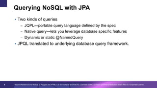 Querying NoSQL with JPA
§  Two kinds of queries
–  JQPL—portable query language defined by the spec
–  Native query—lets you leverage database specific features
–  Dynamic or static @NamedQuery

§  JPQL translated to underlying database query framework.

8

Beyond Relational and NoSQL to Polyglot and HTML5 | © 2013 Oracle and AGETO; Licensed under a Creative Commons Attribution-Share Alike 3.0 Unported License

 
