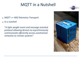 MQTT in a Nutshell
■ MQTT == MQ Telemetry Transport
■ In a nutshell
“A light weight event and message oriented
protocol allowing devices to asynchronously
communicate efficiently across constrained
networks to remote systems”
 
