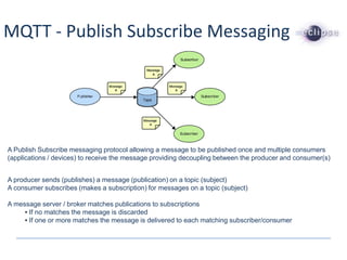 MQTT - Publish Subscribe Messaging
A Publish Subscribe messaging protocol allowing a message to be published once and multiple consumers
(applications / devices) to receive the message providing decoupling between the producer and consumer(s)
A producer sends (publishes) a message (publication) on a topic (subject)
A consumer subscribes (makes a subscription) for messages on a topic (subject)
A message server / broker matches publications to subscriptions
• If no matches the message is discarded
• If one or more matches the message is delivered to each matching subscriber/consumer
 
