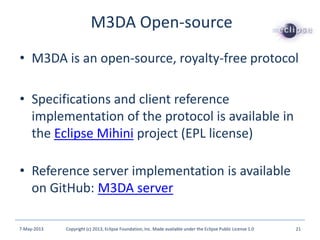 • M3DA is an open-source, royalty-free protocol
• Specifications and client reference
implementation of the protocol is available in
the Eclipse Mihini project (EPL license)
• Reference server implementation is available
on GitHub: M3DA server
M3DA Open-source
7-May-2013 Copyright (c) 2013, Eclipse Foundation, Inc. Made available under the Eclipse Public License 1.0 21
 