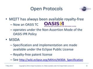 Open Protocols
• MQTT has always been available royalty-free
– Now an OASIS TC
– operates under the Non-Assertion Mode of the
OASIS IPR Policy
• M3DA
– Specification and implementation are made
available under the Eclipse Public License
– Royalty-free patent license
– See http://wiki.eclipse.org/Mihini/M3DA_Specification
7-May-2013 Copyright (c) 2013, Eclipse Foundation, Inc. Made available under the Eclipse Public License 1.0 22
 