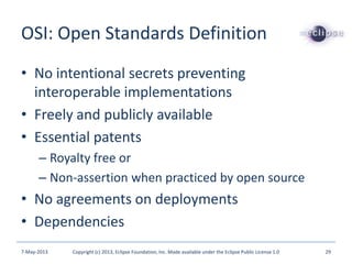 OSI: Open Standards Definition
• No intentional secrets preventing
interoperable implementations
• Freely and publicly available
• Essential patents
– Royalty free or
– Non-assertion when practiced by open source
• No agreements on deployments
• Dependencies
7-May-2013 Copyright (c) 2013, Eclipse Foundation, Inc. Made available under the Eclipse Public License 1.0 29
 