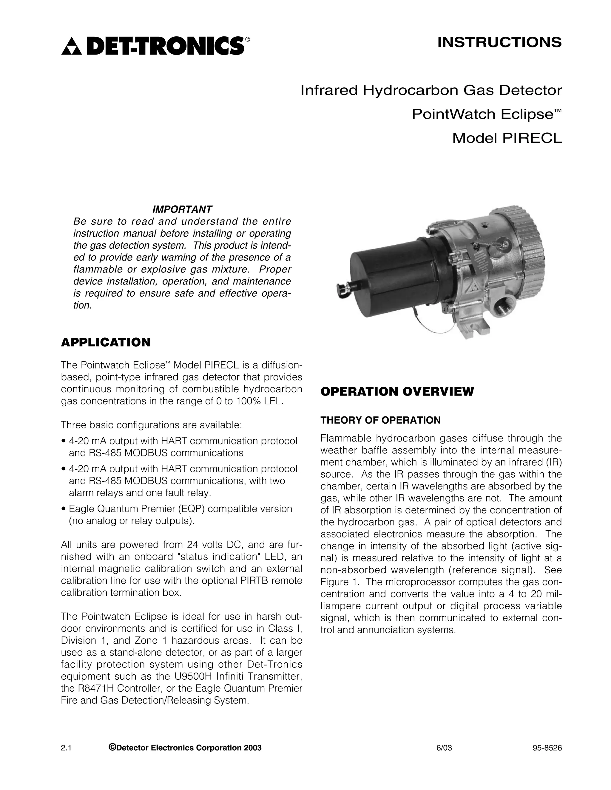 DET-TRONICS
                                               ®
                                                                                       INSTRUCTIONS


                                                          Infrared Hydrocarbon Gas Detector
                                                                                 PointWatch Eclipse™
                                                                                             Model PIRECL




                         IMPORTANT
      Be sure to read and understand the entire
      instruction manual before installing or operating
      the gas detection system. This product is intend-
      ed to provide early warning of the presence of a
      flammable or explosive gas mixture. Proper
      device installation, operation, and maintenance
      is required to ensure safe and effective opera-
      tion.


APPLICATION
The Pointwatch Eclipse™ Model PIRECL is a diffusion-
based, point-type infrared gas detector that provides
continuous monitoring of combustible hydrocarbon            OPERATION OVERVIEW
gas concentrations in the range of 0 to 100% LEL.

Three basic configurations are available:                   THEORY OF OPERATION

• 4-20 mA output with HART communication protocol           Flammable hydrocarbon gases diffuse through the
  and RS-485 MODBUS communications                          weather baffle assembly into the internal measure-
                                                            ment chamber, which is illuminated by an infrared (IR)
• 4-20 mA output with HART communication protocol
                                                            source. As the IR passes through the gas within the
  and RS-485 MODBUS communications, with two
                                                            chamber, certain IR wavelengths are absorbed by the
  alarm relays and one fault relay.
                                                            gas, while other IR wavelengths are not. The amount
• Eagle Quantum Premier (EQP) compatible version            of IR absorption is determined by the concentration of
  (no analog or relay outputs).                             the hydrocarbon gas. A pair of optical detectors and
                                                            associated electronics measure the absorption. The
All units are powered from 24 volts DC, and are fur-        change in intensity of the absorbed light (active sig-
nished with an onboard "status indication" LED, an          nal) is measured relative to the intensity of light at a
internal magnetic calibration switch and an external        non-absorbed wavelength (reference signal). See
calibration line for use with the optional PIRTB remote     Figure 1. The microprocessor computes the gas con-
calibration termination box.                                centration and converts the value into a 4 to 20 mil-
                                                            liampere current output or digital process variable
The Pointwatch Eclipse is ideal for use in harsh out-       signal, which is then communicated to external con-
door environments and is certified for use in Class I,      trol and annunciation systems.
Division 1, and Zone 1 hazardous areas. It can be
used as a stand-alone detector, or as part of a larger
facility protection system using other Det-Tronics
equipment such as the U9500H Infiniti Transmitter,
the R8471H Controller, or the Eagle Quantum Premier
Fire and Gas Detection/Releasing System.



2.1           ©Detector Electronics Corporation 2003                                  6/03                   95-8526
 