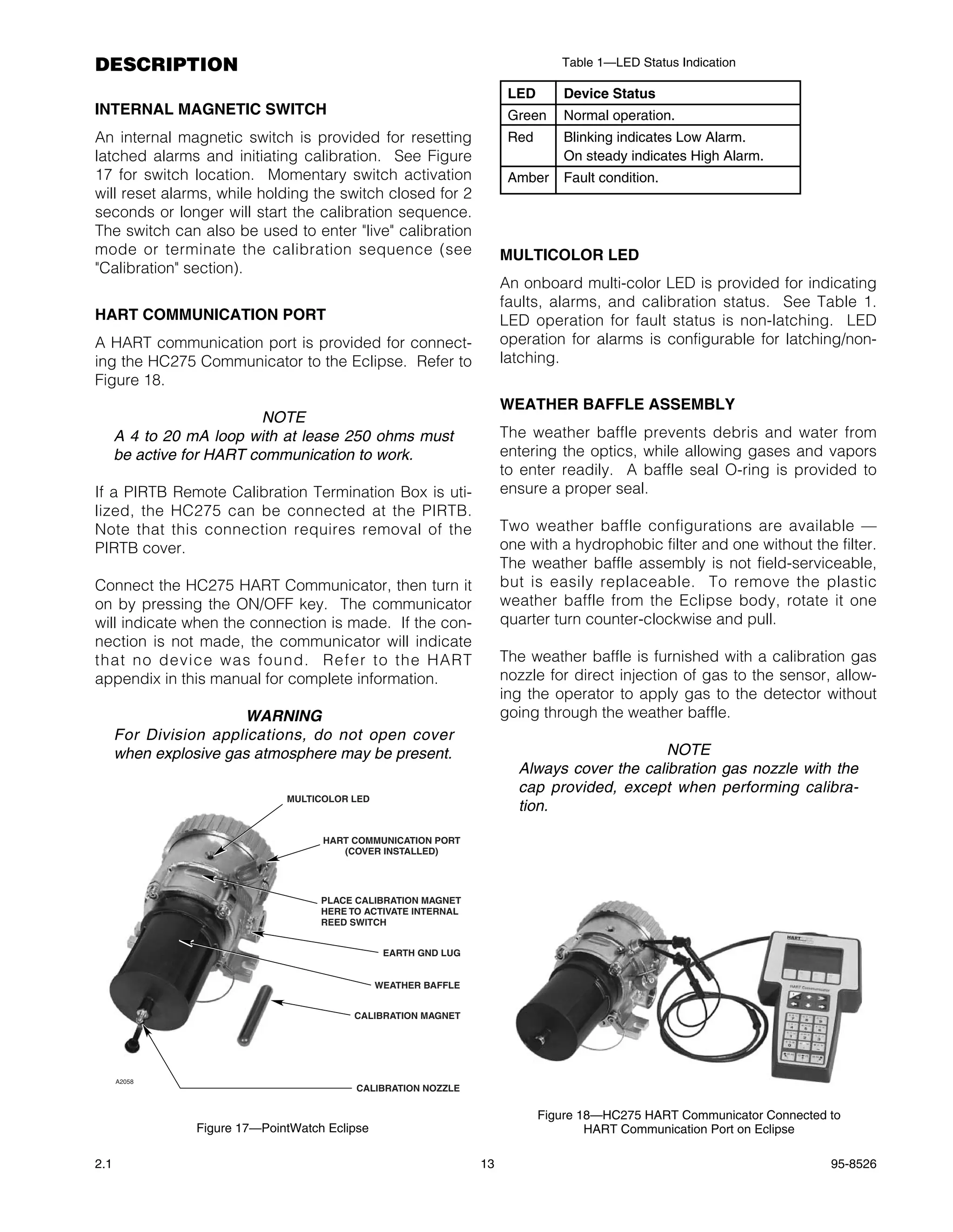 DESCRIPTION                                                                    Table 1—LED Status Indication

                                                                      LED      Device Status
INTERNAL MAGNETIC SWITCH                                              Green    Normal operation.
An internal magnetic switch is provided for resetting                 Red      Blinking indicates Low Alarm.
latched alarms and initiating calibration. See Figure                          On steady indicates High Alarm.
17 for switch location. Momentary switch activation                   Amber    Fault condition.
will reset alarms, while holding the switch closed for 2
seconds or longer will start the calibration sequence.
The switch can also be used to enter "live" calibration
mode or terminate the calibration sequence (see                      MULTICOLOR LED
"Calibration" section).
                                                                     An onboard multi-color LED is provided for indicating
                                                                     faults, alarms, and calibration status. See Table 1.
HART COMMUNICATION PORT                                              LED operation for fault status is non-latching. LED
A HART communication port is provided for connect-                   operation for alarms is configurable for latching/non-
ing the HC275 Communicator to the Eclipse. Refer to                  latching.
Figure 18.
                                                                     WEATHER BAFFLE ASSEMBLY
                           NOTE
      A 4 to 20 mA loop with at lease 250 ohms must                  The weather baffle prevents debris and water from
      be active for HART communication to work.                      entering the optics, while allowing gases and vapors
                                                                     to enter readily. A baffle seal O-ring is provided to
If a PIRTB Remote Calibration Termination Box is uti-                ensure a proper seal.
lized, the HC275 can be connected at the PIRTB.
Note that this connection requires removal of the                    Two weather baffle configurations are available —
PIRTB cover.                                                         one with a hydrophobic filter and one without the filter.
                                                                     The weather baffle assembly is not field-serviceable,
Connect the HC275 HART Communicator, then turn it                    but is easily replaceable. To remove the plastic
on by pressing the ON/OFF key. The communicator                      weather baffle from the Eclipse body, rotate it one
will indicate when the connection is made. If the con-               quarter turn counter-clockwise and pull.
nection is not made, the communicator will indicate
that no device was found. Refer to the HART                          The weather baffle is furnished with a calibration gas
appendix in this manual for complete information.                    nozzle for direct injection of gas to the sensor, allow-
                                                                     ing the operator to apply gas to the detector without
                       WARNING                                       going through the weather baffle.
      For Division applications, do not open cover
      when explosive gas atmosphere may be present.                                         NOTE
                                                                       Always cover the calibration gas nozzle with the
                                                                       cap provided, except when performing calibra-
                              MULTICOLOR LED
                                                                       tion.

                                    HART COMMUNICATION PORT
                                       (COVER INSTALLED)




                                    PLACE CALIBRATION MAGNET
                                    HERE TO ACTIVATE INTERNAL
                                    REED SWITCH


                                                EARTH GND LUG


                                               WEATHER BAFFLE


                                         CALIBRATION MAGNET




      A2058
                                          CALIBRATION NOZZLE

                                                                            Figure 18—HC275 HART Communicator Connected to
                Figure 17—PointWatch Eclipse                                        HART Communication Port on Eclipse

2.1                                                             13                                                      95-8526
 