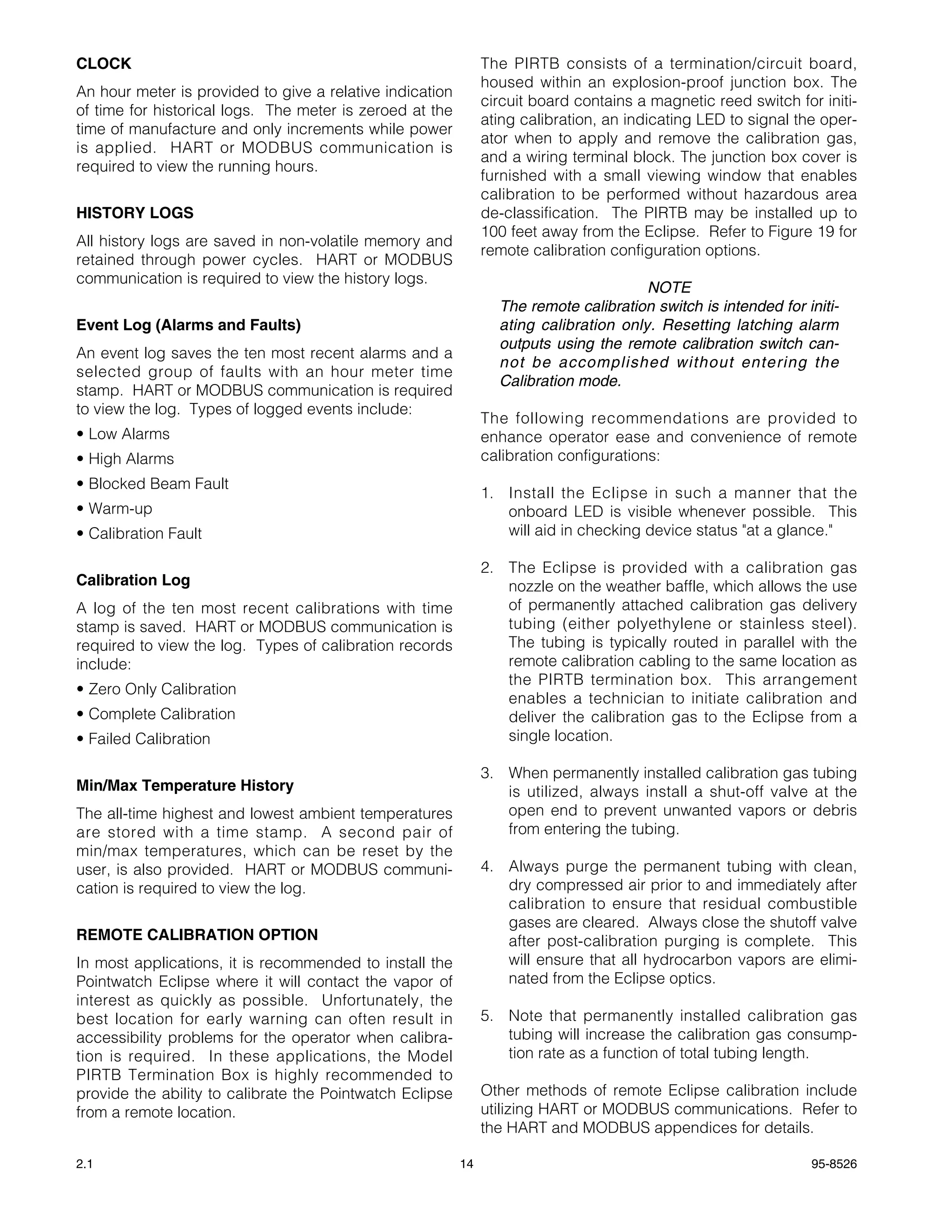 CLOCK                                                          The PIRTB consists of a termination/circuit board,
                                                               housed within an explosion-proof junction box. The
An hour meter is provided to give a relative indication
                                                               circuit board contains a magnetic reed switch for initi-
of time for historical logs. The meter is zeroed at the
                                                               ating calibration, an indicating LED to signal the oper-
time of manufacture and only increments while power
                                                               ator when to apply and remove the calibration gas,
is applied. HART or MODBUS communication is
                                                               and a wiring terminal block. The junction box cover is
required to view the running hours.
                                                               furnished with a small viewing window that enables
                                                               calibration to be performed without hazardous area
HISTORY LOGS                                                   de-classification. The PIRTB may be installed up to
                                                               100 feet away from the Eclipse. Refer to Figure 19 for
All history logs are saved in non-volatile memory and
                                                               remote calibration configuration options.
retained through power cycles. HART or MODBUS
communication is required to view the history logs.
                                                                                       NOTE
                                                                 The remote calibration switch is intended for initi-
Event Log (Alarms and Faults)                                    ating calibration only. Resetting latching alarm
                                                                 outputs using the remote calibration switch can-
An event log saves the ten most recent alarms and a
                                                                 not be accomplished without entering the
selected group of faults with an hour meter time
                                                                 Calibration mode.
stamp. HART or MODBUS communication is required
to view the log. Types of logged events include:
                                                               The following recommendations are provided to
• Low Alarms                                                   enhance operator ease and convenience of remote
• High Alarms                                                  calibration configurations:
• Blocked Beam Fault
                                                               1. Install the Eclipse in such a manner that the
• Warm-up                                                         onboard LED is visible whenever possible. This
• Calibration Fault                                               will aid in checking device status "at a glance."

                                                               2. The Eclipse is provided with a calibration gas
Calibration Log                                                   nozzle on the weather baffle, which allows the use
A log of the ten most recent calibrations with time               of permanently attached calibration gas delivery
stamp is saved. HART or MODBUS communication is                   tubing (either polyethylene or stainless steel).
required to view the log. Types of calibration records            The tubing is typically routed in parallel with the
include:                                                          remote calibration cabling to the same location as
                                                                  the PIRTB termination box. This arrangement
• Zero Only Calibration
                                                                  enables a technician to initiate calibration and
• Complete Calibration                                            deliver the calibration gas to the Eclipse from a
• Failed Calibration                                              single location.

                                                               3. When permanently installed calibration gas tubing
Min/Max Temperature History                                       is utilized, always install a shut-off valve at the
The all-time highest and lowest ambient temperatures              open end to prevent unwanted vapors or debris
are stored with a time stamp. A second pair of                    from entering the tubing.
min/max temperatures, which can be reset by the
user, is also provided. HART or MODBUS communi-                4. Always purge the permanent tubing with clean,
cation is required to view the log.                               dry compressed air prior to and immediately after
                                                                  calibration to ensure that residual combustible
                                                                  gases are cleared. Always close the shutoff valve
REMOTE CALIBRATION OPTION                                         after post-calibration purging is complete. This
In most applications, it is recommended to install the            will ensure that all hydrocarbon vapors are elimi-
Pointwatch Eclipse where it will contact the vapor of             nated from the Eclipse optics.
interest as quickly as possible. Unfortunately, the
best location for early warning can often result in            5. Note that permanently installed calibration gas
accessibility problems for the operator when calibra-             tubing will increase the calibration gas consump-
tion is required. In these applications, the Model                tion rate as a function of total tubing length.
PIRTB Termination Box is highly recommended to
provide the ability to calibrate the Pointwatch Eclipse        Other methods of remote Eclipse calibration include
from a remote location.                                        utilizing HART or MODBUS communications. Refer to
                                                               the HART and MODBUS appendices for details.

2.1                                                       14                                                    95-8526
 