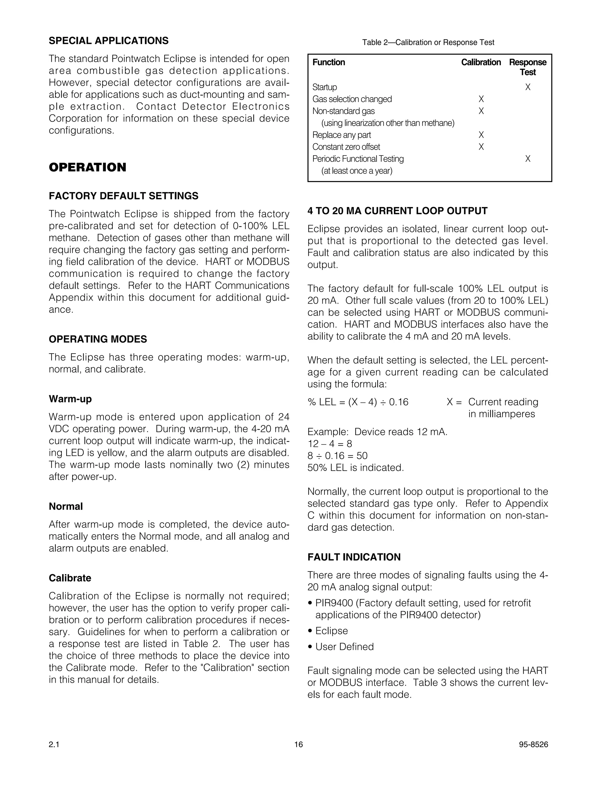 SPECIAL APPLICATIONS                                                           Table 2—Calibration or Response Test

The standard Pointwatch Eclipse is intended for open            Function                                      Calibration Response
area combustible gas detection applications.                                                                                Test
However, special detector configurations are avail-             Startup                                                     X
able for applications such as duct-mounting and sam-            Gas selection changed                             X
ple extraction. Contact Detector Electronics                    Non-standard gas                                  X
Corporation for information on these special device                (using linearization other than methane)
configurations.                                                 Replace any part                                  X
                                                                Constant zero offset                              X
                                                                Periodic Functional Testing                                 X
OPERATION                                                          (at least once a year)

FACTORY DEFAULT SETTINGS
The Pointwatch Eclipse is shipped from the factory             4 TO 20 MA CURRENT LOOP OUTPUT
pre-calibrated and set for detection of 0-100% LEL             Eclipse provides an isolated, linear current loop out-
methane. Detection of gases other than methane will            put that is proportional to the detected gas level.
require changing the factory gas setting and perform-          Fault and calibration status are also indicated by this
ing field calibration of the device. HART or MODBUS            output.
communication is required to change the factory
default settings. Refer to the HART Communications             The factory default for full-scale 100% LEL output is
Appendix within this document for additional guid-             20 mA. Other full scale values (from 20 to 100% LEL)
ance.                                                          can be selected using HART or MODBUS communi-
                                                               cation. HART and MODBUS interfaces also have the
OPERATING MODES                                                ability to calibrate the 4 mA and 20 mA levels.

The Eclipse has three operating modes: warm-up,                When the default setting is selected, the LEL percent-
normal, and calibrate.                                         age for a given current reading can be calculated
                                                               using the formula:
Warm-up                                                        % LEL = (X – 4) ÷ 0.16                   X = Current reading
Warm-up mode is entered upon application of 24                                                              in milliamperes
VDC operating power. During warm-up, the 4-20 mA               Example: Device reads 12 mA.
current loop output will indicate warm-up, the indicat-        12 – 4 = 8
ing LED is yellow, and the alarm outputs are disabled.         8 ÷ 0.16 = 50
The warm-up mode lasts nominally two (2) minutes               50% LEL is indicated.
after power-up.
                                                               Normally, the current loop output is proportional to the
Normal                                                         selected standard gas type only. Refer to Appendix
                                                               C within this document for information on non-stan-
After warm-up mode is completed, the device auto-              dard gas detection.
matically enters the Normal mode, and all analog and
alarm outputs are enabled.
                                                               FAULT INDICATION

Calibrate                                                      There are three modes of signaling faults using the 4-
                                                               20 mA analog signal output:
Calibration of the Eclipse is normally not required;
however, the user has the option to verify proper cali-        • PIR9400 (Factory default setting, used for retrofit
bration or to perform calibration procedures if neces-           applications of the PIR9400 detector)
sary. Guidelines for when to perform a calibration or          • Eclipse
a response test are listed in Table 2. The user has            • User Defined
the choice of three methods to place the device into
the Calibrate mode. Refer to the "Calibration" section         Fault signaling mode can be selected using the HART
in this manual for details.                                    or MODBUS interface. Table 3 shows the current lev-
                                                               els for each fault mode.



2.1                                                       16                                                               95-8526
 