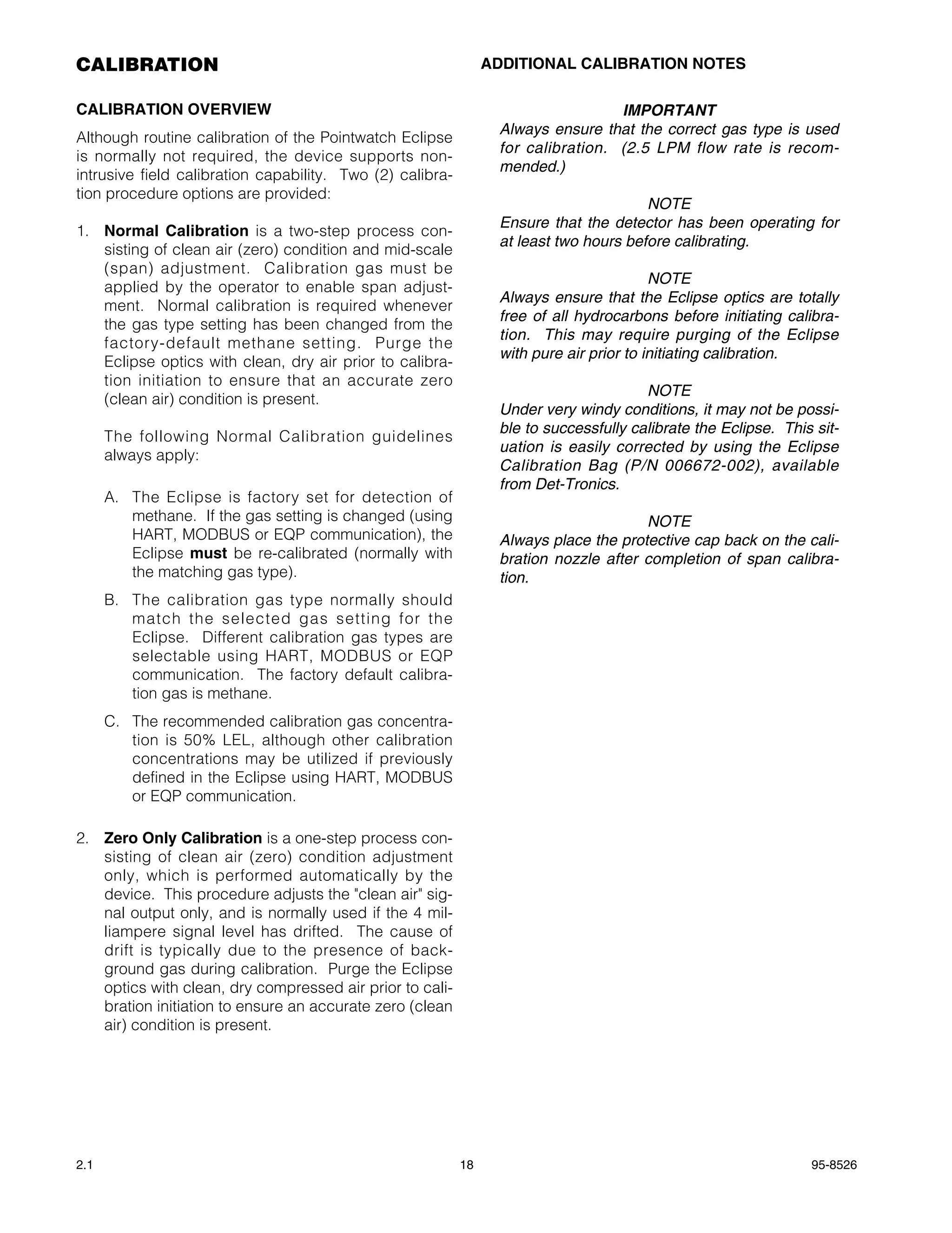 CALIBRATION                                                     ADDITIONAL CALIBRATION NOTES

CALIBRATION OVERVIEW                                                              IMPORTANT
                                                                 Always ensure that the correct gas type is used
Although routine calibration of the Pointwatch Eclipse
                                                                 for calibration. (2.5 LPM flow rate is recom-
is normally not required, the device supports non-
                                                                 mended.)
intrusive field calibration capability. Two (2) calibra-
tion procedure options are provided:
                                                                                       NOTE
                                                                 Ensure that the detector has been operating for
1. Normal Calibration is a two-step process con-
                                                                 at least two hours before calibrating.
   sisting of clean air (zero) condition and mid-scale
   (span) adjustment. Calibration gas must be
                                                                                         NOTE
   applied by the operator to enable span adjust-
                                                                 Always ensure that the Eclipse optics are totally
   ment. Normal calibration is required whenever
                                                                 free of all hydrocarbons before initiating calibra-
   the gas type setting has been changed from the
                                                                 tion. This may require purging of the Eclipse
   factory-default methane setting. Purge the
                                                                 with pure air prior to initiating calibration.
   Eclipse optics with clean, dry air prior to calibra-
   tion initiation to ensure that an accurate zero
                                                                                       NOTE
   (clean air) condition is present.
                                                                 Under very windy conditions, it may not be possi-
                                                                 ble to successfully calibrate the Eclipse. This sit-
      The following Normal Calibration guidelines
                                                                 uation is easily corrected by using the Eclipse
      always apply:
                                                                 Calibration Bag (P/N 006672-002), available
                                                                 from Det-Tronics.
      A. The Eclipse is factory set for detection of
         methane. If the gas setting is changed (using                                NOTE
         HART, MODBUS or EQP communication), the                 Always place the protective cap back on the cali-
         Eclipse must be re-calibrated (normally with            bration nozzle after completion of span calibra-
         the matching gas type).                                 tion.
      B. The calibration gas type normally should
         match the selected gas setting for the
         Eclipse. Different calibration gas types are
         selectable using HART, MODBUS or EQP
         communication. The factory default calibra-
         tion gas is methane.
      C. The recommended calibration gas concentra-
         tion is 50% LEL, although other calibration
         concentrations may be utilized if previously
         defined in the Eclipse using HART, MODBUS
         or EQP communication.

2. Zero Only Calibration is a one-step process con-
   sisting of clean air (zero) condition adjustment
   only, which is performed automatically by the
   device. This procedure adjusts the "clean air" sig-
   nal output only, and is normally used if the 4 mil-
   liampere signal level has drifted. The cause of
   drift is typically due to the presence of back-
   ground gas during calibration. Purge the Eclipse
   optics with clean, dry compressed air prior to cali-
   bration initiation to ensure an accurate zero (clean
   air) condition is present.




2.1                                                        18                                                   95-8526
 