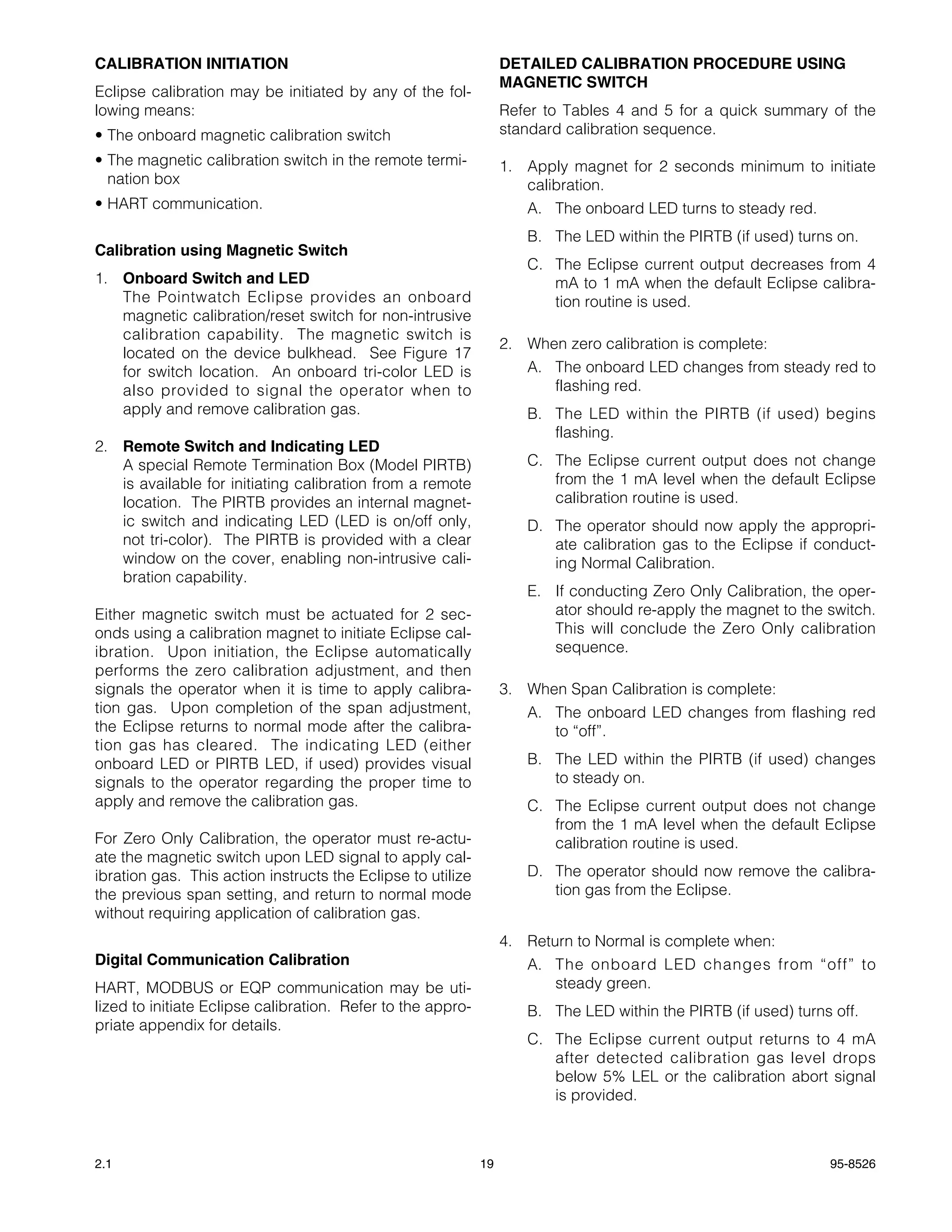 CALIBRATION INITIATION                                            DETAILED CALIBRATION PROCEDURE USING
                                                                  MAGNETIC SWITCH
Eclipse calibration may be initiated by any of the fol-
lowing means:                                                     Refer to Tables 4 and 5 for a quick summary of the
• The onboard magnetic calibration switch                         standard calibration sequence.
• The magnetic calibration switch in the remote termi-            1. Apply magnet for 2 seconds minimum to initiate
  nation box                                                         calibration.
• HART communication.                                                A. The onboard LED turns to steady red.
                                                                     B. The LED within the PIRTB (if used) turns on.
Calibration using Magnetic Switch
                                                                     C. The Eclipse current output decreases from 4
1. Onboard Switch and LED                                               mA to 1 mA when the default Eclipse calibra-
   The Pointwatch Eclipse provides an onboard                           tion routine is used.
   magnetic calibration/reset switch for non-intrusive
   calibration capability. The magnetic switch is
                                                                  2. When zero calibration is complete:
   located on the device bulkhead. See Figure 17
   for switch location. An onboard tri-color LED is                  A. The onboard LED changes from steady red to
   also provided to signal the operator when to                         flashing red.
   apply and remove calibration gas.                                 B. The LED within the PIRTB (if used) begins
                                                                        flashing.
2. Remote Switch and Indicating LED
   A special Remote Termination Box (Model PIRTB)                    C. The Eclipse current output does not change
   is available for initiating calibration from a remote                from the 1 mA level when the default Eclipse
   location. The PIRTB provides an internal magnet-                     calibration routine is used.
   ic switch and indicating LED (LED is on/off only,                 D. The operator should now apply the appropri-
   not tri-color). The PIRTB is provided with a clear                   ate calibration gas to the Eclipse if conduct-
   window on the cover, enabling non-intrusive cali-                    ing Normal Calibration.
   bration capability.
                                                                     E. If conducting Zero Only Calibration, the oper-
Either magnetic switch must be actuated for 2 sec-                      ator should re-apply the magnet to the switch.
onds using a calibration magnet to initiate Eclipse cal-                This will conclude the Zero Only calibration
ibration. Upon initiation, the Eclipse automatically                    sequence.
performs the zero calibration adjustment, and then
signals the operator when it is time to apply calibra-            3. When Span Calibration is complete:
tion gas. Upon completion of the span adjustment,                    A. The onboard LED changes from flashing red
the Eclipse returns to normal mode after the calibra-                   to “off”.
tion gas has cleared. The indicating LED (either
onboard LED or PIRTB LED, if used) provides visual                   B. The LED within the PIRTB (if used) changes
signals to the operator regarding the proper time to                    to steady on.
apply and remove the calibration gas.                                C. The Eclipse current output does not change
                                                                        from the 1 mA level when the default Eclipse
For Zero Only Calibration, the operator must re-actu-                   calibration routine is used.
ate the magnetic switch upon LED signal to apply cal-
ibration gas. This action instructs the Eclipse to utilize           D. The operator should now remove the calibra-
the previous span setting, and return to normal mode                    tion gas from the Eclipse.
without requiring application of calibration gas.
                                                                  4. Return to Normal is complete when:
Digital Communication Calibration                                    A. The onboard LED changes from “off” to
HART, MODBUS or EQP communication may be uti-                            steady green.
lized to initiate Eclipse calibration. Refer to the appro-           B. The LED within the PIRTB (if used) turns off.
priate appendix for details.
                                                                     C. The Eclipse current output returns to 4 mA
                                                                        after detected calibration gas level drops
                                                                        below 5% LEL or the calibration abort signal
                                                                        is provided.



2.1                                                          19                                                 95-8526
 