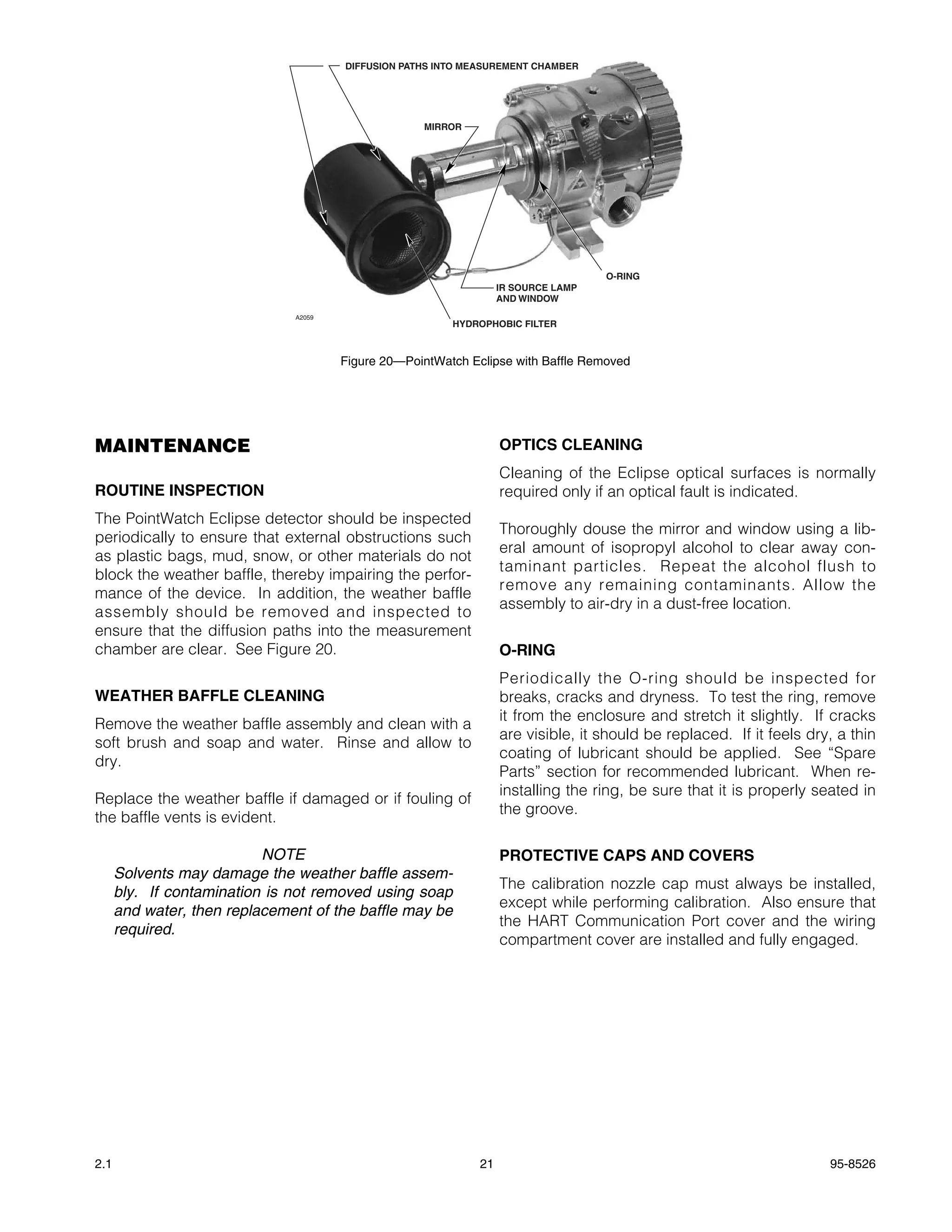 DIFFUSION PATHS INTO MEASUREMENT CHAMBER




                                                    MIRROR




                                                                                    O-RING
                                                                   IR SOURCE LAMP
                                                                   AND WINDOW
                               A2059
                                                         HYDROPHOBIC FILTER



                                       Figure 20—PointWatch Eclipse with Baffle Removed




MAINTENANCE                                                        OPTICS CLEANING
                                                                   Cleaning of the Eclipse optical surfaces is normally
ROUTINE INSPECTION                                                 required only if an optical fault is indicated.
The PointWatch Eclipse detector should be inspected
                                                                   Thoroughly douse the mirror and window using a lib-
periodically to ensure that external obstructions such
                                                                   eral amount of isopropyl alcohol to clear away con-
as plastic bags, mud, snow, or other materials do not
                                                                   taminant particles. Repeat the alcohol flush to
block the weather baffle, thereby impairing the perfor-
                                                                   remove any remaining contaminants. Allow the
mance of the device. In addition, the weather baffle
                                                                   assembly to air-dry in a dust-free location.
assembly should be removed and inspected to
ensure that the diffusion paths into the measurement
chamber are clear. See Figure 20.                                  O-RING
                                                                   Periodically the O-ring should be inspected for
WEATHER BAFFLE CLEANING                                            breaks, cracks and dryness. To test the ring, remove
                                                                   it from the enclosure and stretch it slightly. If cracks
Remove the weather baffle assembly and clean with a
                                                                   are visible, it should be replaced. If it feels dry, a thin
soft brush and soap and water. Rinse and allow to
                                                                   coating of lubricant should be applied. See “Spare
dry.
                                                                   Parts” section for recommended lubricant. When re-
                                                                   installing the ring, be sure that it is properly seated in
Replace the weather baffle if damaged or if fouling of
                                                                   the groove.
the baffle vents is evident.

                           NOTE                                    PROTECTIVE CAPS AND COVERS
      Solvents may damage the weather baffle assem-
                                                                   The calibration nozzle cap must always be installed,
      bly. If contamination is not removed using soap
                                                                   except while performing calibration. Also ensure that
      and water, then replacement of the baffle may be
                                                                   the HART Communication Port cover and the wiring
      required.
                                                                   compartment cover are installed and fully engaged.




2.1                                                           21                                                      95-8526
 