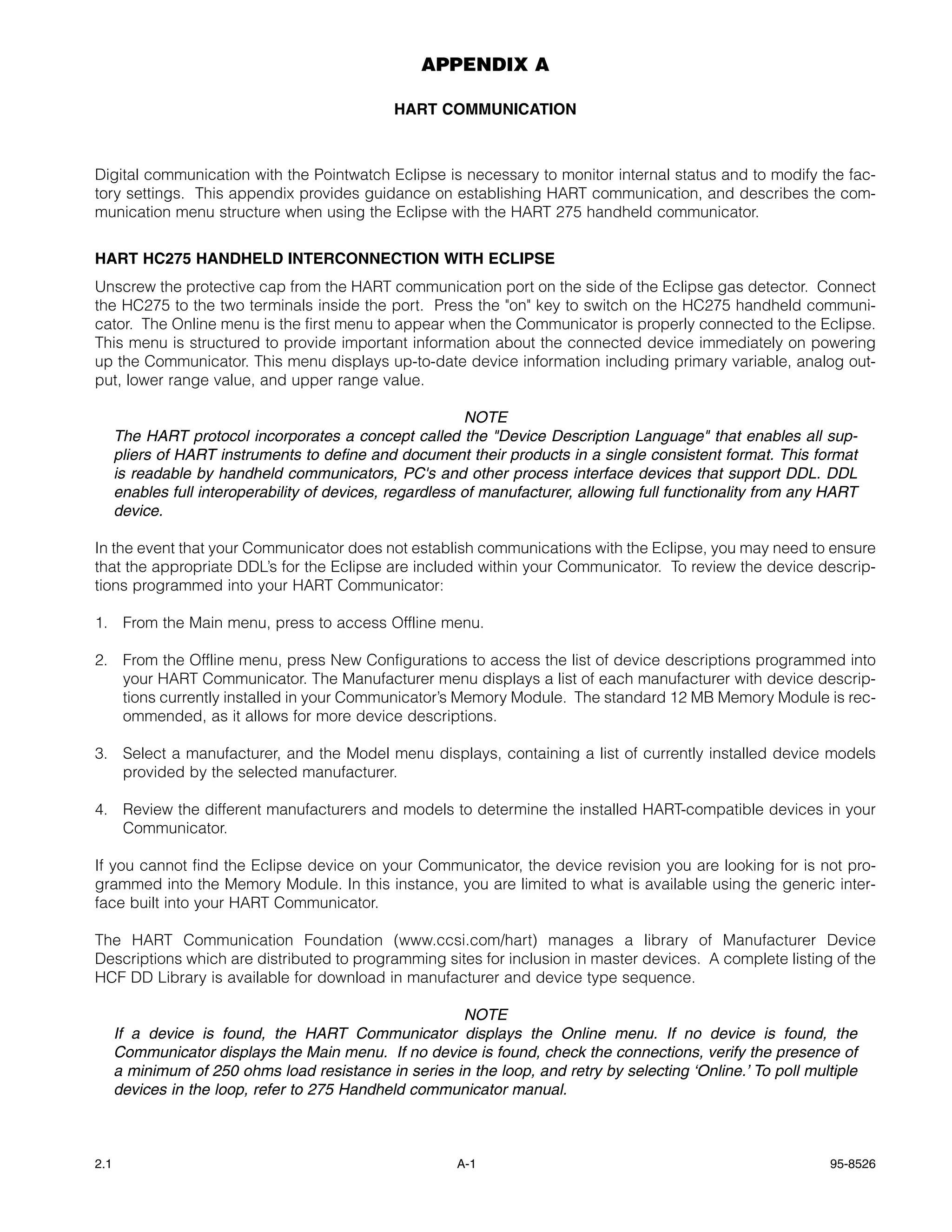 APPENDIX A

                                               HART COMMUNICATION



Digital communication with the Pointwatch Eclipse is necessary to monitor internal status and to modify the fac-
tory settings. This appendix provides guidance on establishing HART communication, and describes the com-
munication menu structure when using the Eclipse with the HART 275 handheld communicator.


HART HC275 HANDHELD INTERCONNECTION WITH ECLIPSE
Unscrew the protective cap from the HART communication port on the side of the Eclipse gas detector. Connect
the HC275 to the two terminals inside the port. Press the "on" key to switch on the HC275 handheld communi-
cator. The Online menu is the first menu to appear when the Communicator is properly connected to the Eclipse.
This menu is structured to provide important information about the connected device immediately on powering
up the Communicator. This menu displays up-to-date device information including primary variable, analog out-
put, lower range value, and upper range value.

                                                           NOTE
      The HART protocol incorporates a concept called the "Device Description Language" that enables all sup-
      pliers of HART instruments to define and document their products in a single consistent format. This format
      is readable by handheld communicators, PC's and other process interface devices that support DDL. DDL
      enables full interoperability of devices, regardless of manufacturer, allowing full functionality from any HART
      device.

In the event that your Communicator does not establish communications with the Eclipse, you may need to ensure
that the appropriate DDL’s for the Eclipse are included within your Communicator. To review the device descrip-
tions programmed into your HART Communicator:

1. From the Main menu, press to access Offline menu.

2. From the Offline menu, press New Configurations to access the list of device descriptions programmed into
   your HART Communicator. The Manufacturer menu displays a list of each manufacturer with device descrip-
   tions currently installed in your Communicator’s Memory Module. The standard 12 MB Memory Module is rec-
   ommended, as it allows for more device descriptions.

3. Select a manufacturer, and the Model menu displays, containing a list of currently installed device models
   provided by the selected manufacturer.

4. Review the different manufacturers and models to determine the installed HART-compatible devices in your
   Communicator.

If you cannot find the Eclipse device on your Communicator, the device revision you are looking for is not pro-
grammed into the Memory Module. In this instance, you are limited to what is available using the generic inter-
face built into your HART Communicator.

The HART Communication Foundation (www.ccsi.com/hart) manages a library of Manufacturer Device
Descriptions which are distributed to programming sites for inclusion in master devices. A complete listing of the
HCF DD Library is available for download in manufacturer and device type sequence.

                                                       NOTE
      If a device is found, the HART Communicator displays the Online menu. If no device is found, the
      Communicator displays the Main menu. If no device is found, check the connections, verify the presence of
      a minimum of 250 ohms load resistance in series in the loop, and retry by selecting ‘Online.’ To poll multiple
      devices in the loop, refer to 275 Handheld communicator manual.



2.1                                                      A-1                                                    95-8526
 