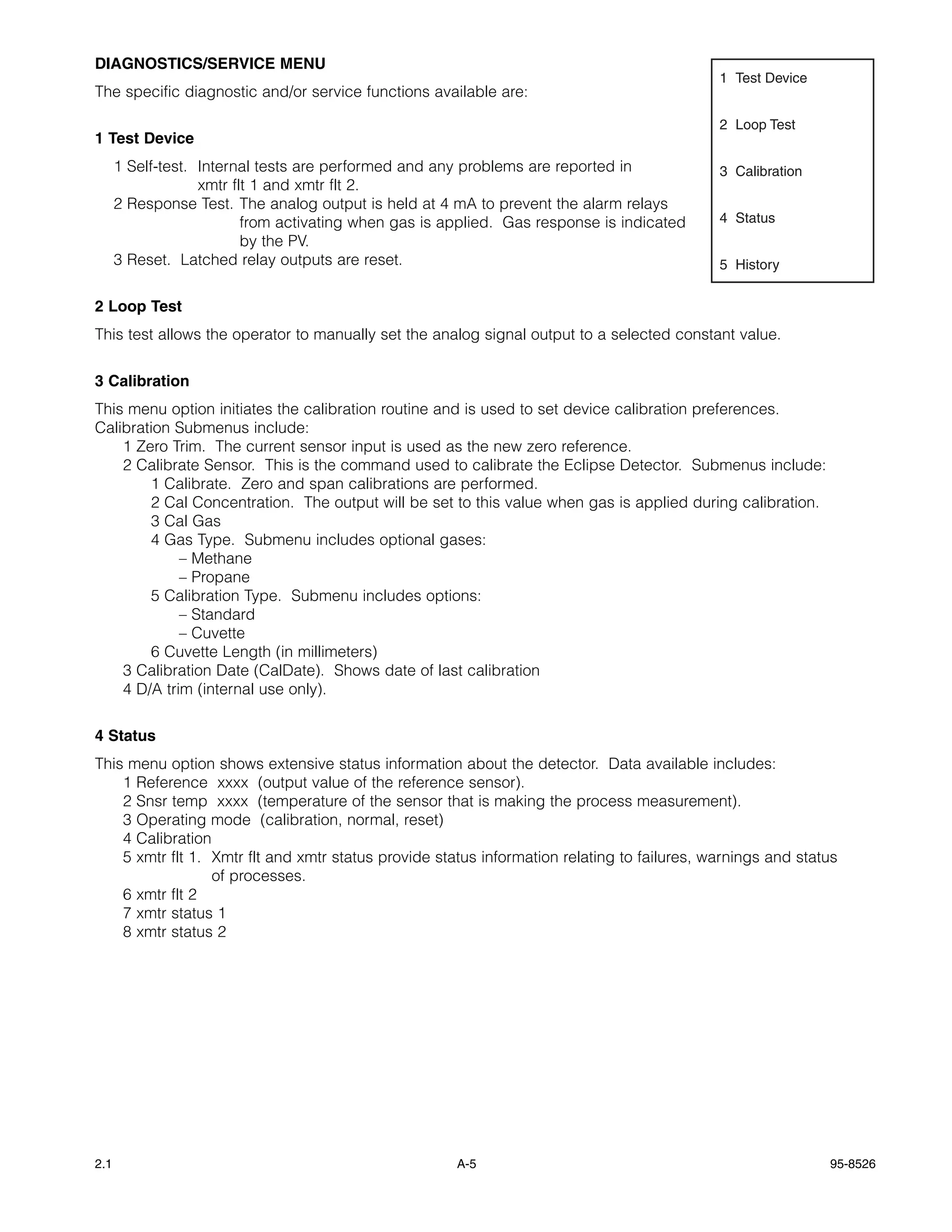 DIAGNOSTICS/SERVICE MENU
                                                                                             1 Test Device
The specific diagnostic and/or service functions available are:

                                                                                             2 Loop Test
1 Test Device
      1 Self-test. Internal tests are performed and any problems are reported in             3 Calibration
                   xmtr flt 1 and xmtr flt 2.
      2 Response Test. The analog output is held at 4 mA to prevent the alarm relays
                          from activating when gas is applied. Gas response is indicated     4 Status
                          by the PV.
      3 Reset. Latched relay outputs are reset.                                              5 History


2 Loop Test
This test allows the operator to manually set the analog signal output to a selected constant value.


3 Calibration
This menu option initiates the calibration routine and is used to set device calibration preferences.
Calibration Submenus include:
    1 Zero Trim. The current sensor input is used as the new zero reference.
    2 Calibrate Sensor. This is the command used to calibrate the Eclipse Detector. Submenus include:
        1 Calibrate. Zero and span calibrations are performed.
        2 Cal Concentration. The output will be set to this value when gas is applied during calibration.
        3 Cal Gas
        4 Gas Type. Submenu includes optional gases:
             – Methane
             – Propane
        5 Calibration Type. Submenu includes options:
             – Standard
             – Cuvette
        6 Cuvette Length (in millimeters)
    3 Calibration Date (CalDate). Shows date of last calibration
    4 D/A trim (internal use only).


4 Status
This menu option shows extensive status information about the detector. Data available includes:
    1 Reference xxxx (output value of the reference sensor).
    2 Snsr temp xxxx (temperature of the sensor that is making the process measurement).
    3 Operating mode (calibration, normal, reset)
    4 Calibration
    5 xmtr flt 1. Xmtr flt and xmtr status provide status information relating to failures, warnings and status
                  of processes.
    6 xmtr flt 2
    7 xmtr status 1
    8 xmtr status 2




2.1                                                    A-5                                                   95-8526
 