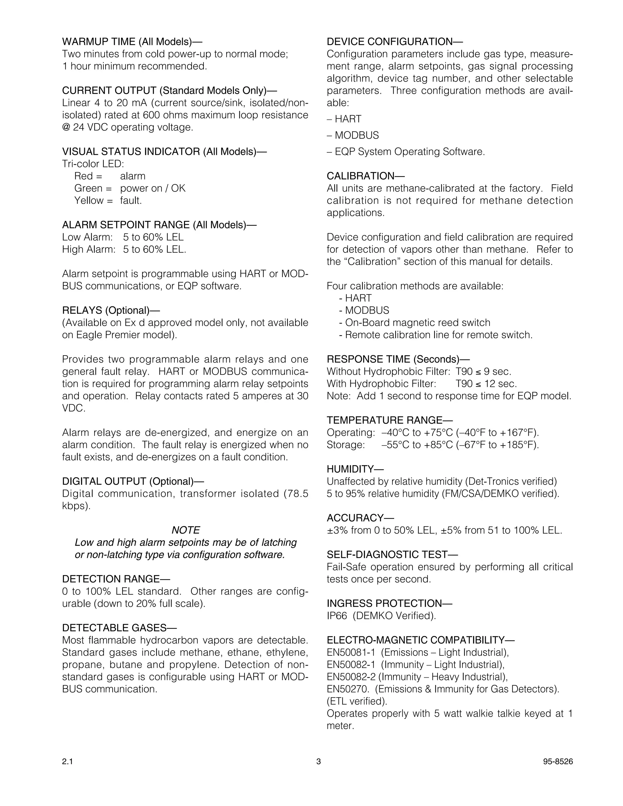 WARMUP TIME (All Models)—                                    DEVICE CONFIGURATION—
Two minutes from cold power-up to normal mode;               Configuration parameters include gas type, measure-
1 hour minimum recommended.                                  ment range, alarm setpoints, gas signal processing
                                                             algorithm, device tag number, and other selectable
CURRENT OUTPUT (Standard Models Only)—                       parameters. Three configuration methods are avail-
Linear 4 to 20 mA (current source/sink, isolated/non-        able:
isolated) rated at 600 ohms maximum loop resistance          – HART
@ 24 VDC operating voltage.
                                                             – MODBUS
VISUAL STATUS INDICATOR (All Models)—                        – EQP System Operating Software.
Tri-color LED:
   Red =     alarm                                           CALIBRATION—
   Green = power on / OK                                     All units are methane-calibrated at the factory. Field
   Yellow = fault.                                           calibration is not required for methane detection
                                                             applications.
ALARM SETPOINT RANGE (All Models)—
Low Alarm: 5 to 60% LEL                                      Device configuration and field calibration are required
High Alarm: 5 to 60% LEL.                                    for detection of vapors other than methane. Refer to
                                                             the “Calibration” section of this manual for details.
Alarm setpoint is programmable using HART or MOD-
BUS communications, or EQP software.                         Four calibration methods are available:
                                                               - HART
RELAYS (Optional)—                                             - MODBUS
(Available on Ex d approved model only, not available          - On-Board magnetic reed switch
on Eagle Premier model).                                       - Remote calibration line for remote switch.

Provides two programmable alarm relays and one               RESPONSE TIME (Seconds)—
general fault relay. HART or MODBUS communica-               Without Hydrophobic Filter: T90 ≤ 9 sec.
tion is required for programming alarm relay setpoints       With Hydrophobic Filter:    T90 ≤ 12 sec.
and operation. Relay contacts rated 5 amperes at 30          Note: Add 1 second to response time for EQP model.
VDC.
                                                             TEMPERATURE RANGE—
Alarm relays are de-energized, and energize on an            Operating: –40°C to +75°C (–40°F to +167°F).
alarm condition. The fault relay is energized when no        Storage:   –55°C to +85°C (–67°F to +185°F).
fault exists, and de-energizes on a fault condition.
                                                             HUMIDITY—
DIGITAL OUTPUT (Optional)—                                   Unaffected by relative humidity (Det-Tronics verified)
Digital communication, transformer isolated (78.5            5 to 95% relative humidity (FM/CSA/DEMKO verified).
kbps).
                                                             ACCURACY—
                            NOTE                             ±3% from 0 to 50% LEL, ±5% from 51 to 100% LEL.
      Low and high alarm setpoints may be of latching
      or non-latching type via configuration software.       SELF-DIAGNOSTIC TEST—
                                                             Fail-Safe operation ensured by performing all critical
DETECTION RANGE—                                             tests once per second.
0 to 100% LEL standard. Other ranges are config-
urable (down to 20% full scale).                             INGRESS PROTECTION—
                                                             IP66 (DEMKO Verified).
DETECTABLE GASES—
Most flammable hydrocarbon vapors are detectable.            ELECTRO-MAGNETIC COMPATIBILITY—
Standard gases include methane, ethane, ethylene,            EN50081-1 (Emissions – Light Industrial),
propane, butane and propylene. Detection of non-             EN50082-1 (Immunity – Light Industrial),
standard gases is configurable using HART or MOD-            EN50082-2 (Immunity – Heavy Industrial),
BUS communication.                                           EN50270. (Emissions & Immunity for Gas Detectors).
                                                             (ETL verified).
                                                             Operates properly with 5 watt walkie talkie keyed at 1
                                                             meter.


2.1                                                      3                                                     95-8526
 