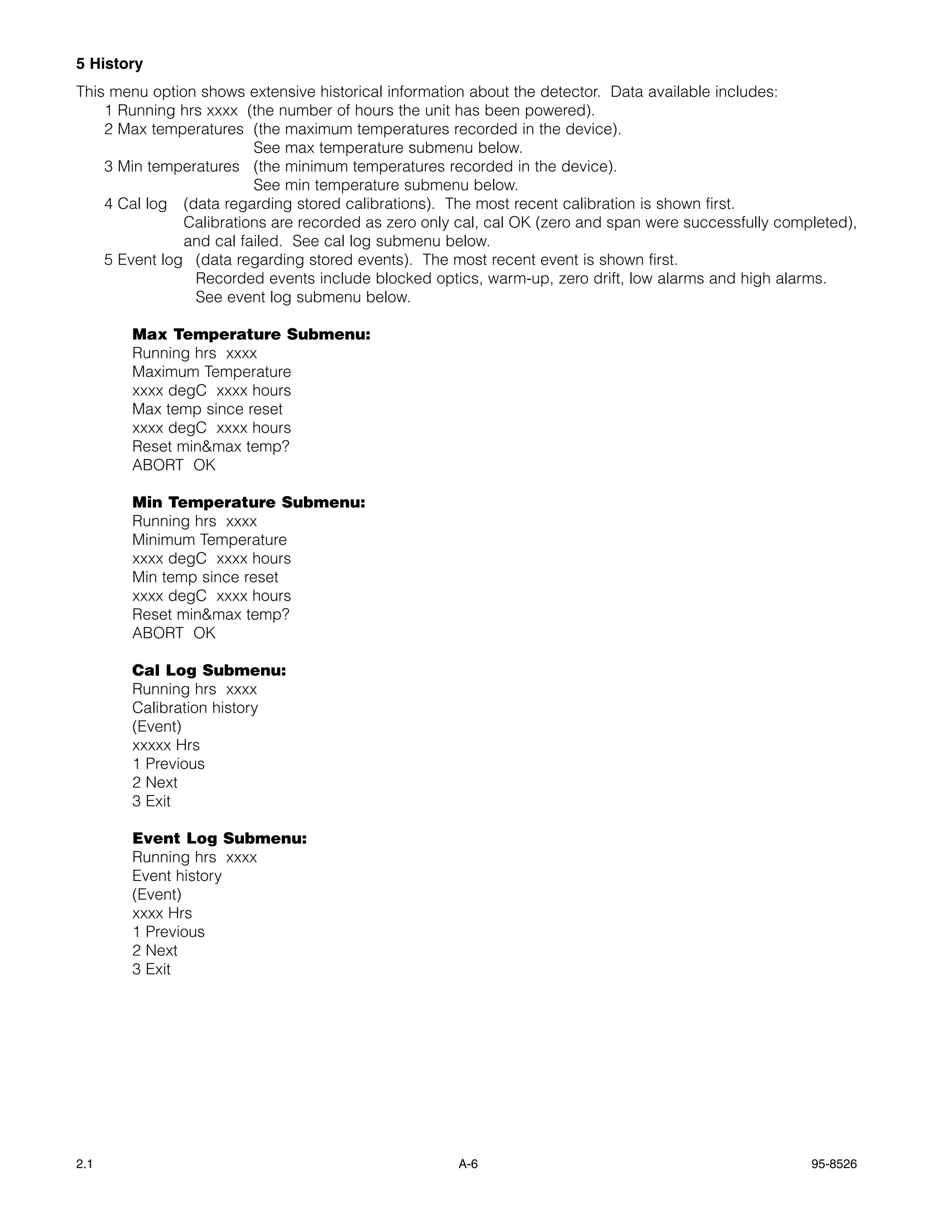 5 History
This menu option shows extensive historical information about the detector. Data available includes:
    1 Running hrs xxxx (the number of hours the unit has been powered).
    2 Max temperatures (the maximum temperatures recorded in the device).
                         See max temperature submenu below.
    3 Min temperatures (the minimum temperatures recorded in the device).
                         See min temperature submenu below.
    4 Cal log (data regarding stored calibrations). The most recent calibration is shown first.
               Calibrations are recorded as zero only cal, cal OK (zero and span were successfully completed),
               and cal failed. See cal log submenu below.
    5 Event log (data regarding stored events). The most recent event is shown first.
                Recorded events include blocked optics, warm-up, zero drift, low alarms and high alarms.
                See event log submenu below.

       Max Temperature Submenu:
       Running hrs xxxx
       Maximum Temperature
       xxxx degC xxxx hours
       Max temp since reset
       xxxx degC xxxx hours
       Reset min&max temp?
       ABORT OK

       Min Temperature Submenu:
       Running hrs xxxx
       Minimum Temperature
       xxxx degC xxxx hours
       Min temp since reset
       xxxx degC xxxx hours
       Reset min&max temp?
       ABORT OK

       Cal Log Submenu:
       Running hrs xxxx
       Calibration history
       (Event)
       xxxxx Hrs
       1 Previous
       2 Next
       3 Exit

       Event Log Submenu:
       Running hrs xxxx
       Event history
       (Event)
       xxxx Hrs
       1 Previous
       2 Next
       3 Exit




2.1                                                  A-6                                               95-8526
 