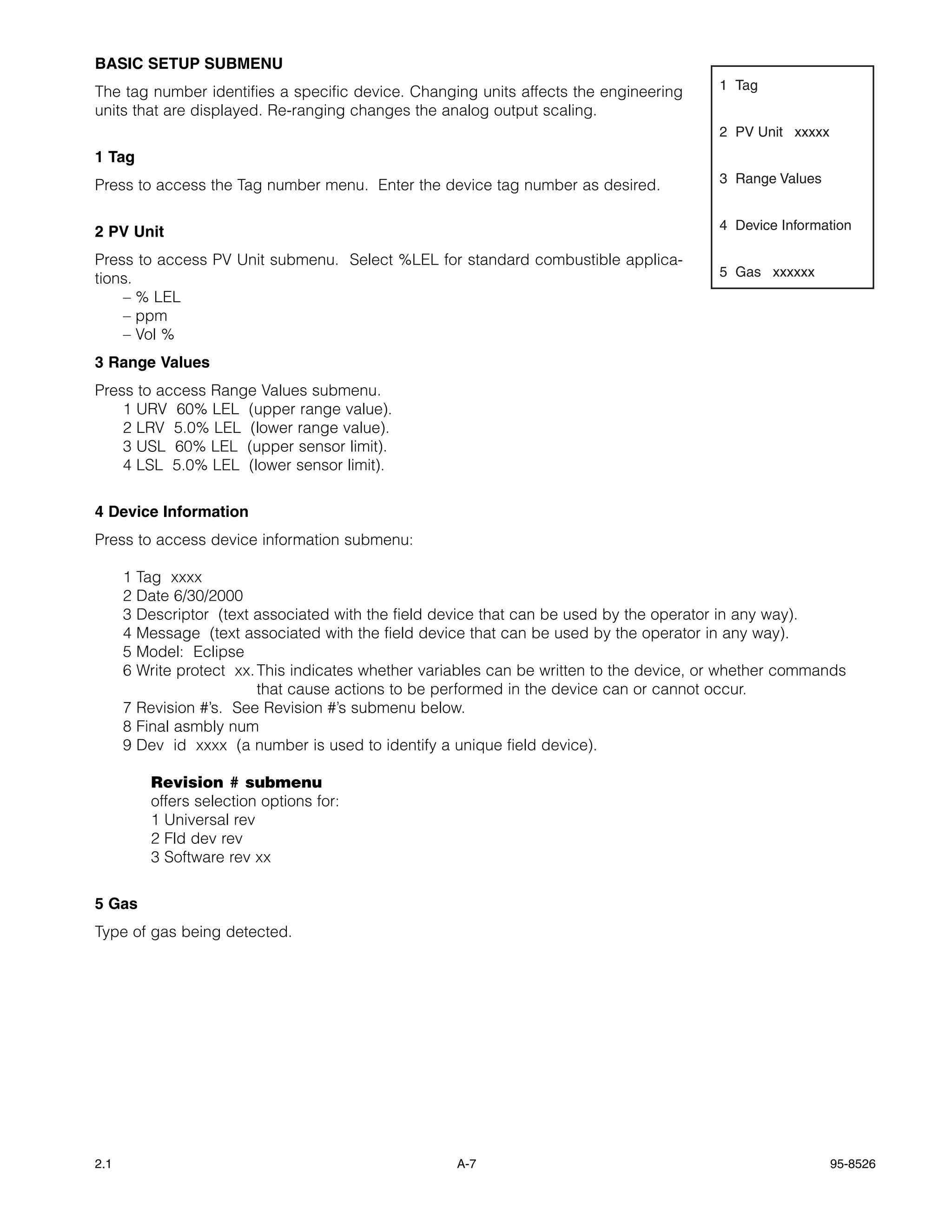 BASIC SETUP SUBMENU
The tag number identifies a specific device. Changing units affects the engineering       1 Tag
units that are displayed. Re-ranging changes the analog output scaling.
                                                                                          2 PV Unit xxxxx
1 Tag
Press to access the Tag number menu. Enter the device tag number as desired.              3 Range Values


2 PV Unit                                                                                 4 Device Information

Press to access PV Unit submenu. Select %LEL for standard combustible applica-
tions.                                                                                    5 Gas xxxxxx
    – % LEL
    – ppm
    – Vol %
3 Range Values
Press to access Range Values submenu.
    1 URV 60% LEL (upper range value).
    2 LRV 5.0% LEL (lower range value).
    3 USL 60% LEL (upper sensor limit).
    4 LSL 5.0% LEL (lower sensor limit).


4 Device Information
Press to access device information submenu:

      1 Tag xxxx
      2 Date 6/30/2000
      3 Descriptor (text associated with the field device that can be used by the operator in any way).
      4 Message (text associated with the field device that can be used by the operator in any way).
      5 Model: Eclipse
      6 Write protect xx. This indicates whether variables can be written to the device, or whether commands
                          that cause actions to be performed in the device can or cannot occur.
      7 Revision #’s. See Revision #’s submenu below.
      8 Final asmbly num
      9 Dev id xxxx (a number is used to identify a unique field device).

          Revision # submenu
          offers selection options for:
          1 Universal rev
          2 Fld dev rev
          3 Software rev xx


5 Gas
Type of gas being detected.




2.1                                                  A-7                                                    95-8526
 