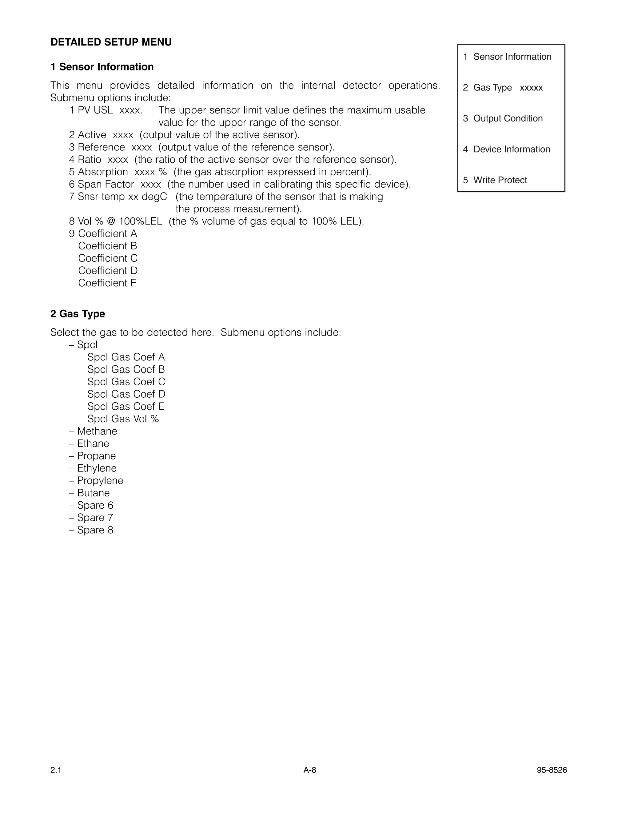 DETAILED SETUP MENU
                                                                                 1 Sensor Information
1 Sensor Information
This menu provides detailed information on the internal detector operations.     2 Gas Type xxxxx
Submenu options include:
    1 PV USL xxxx.     The upper sensor limit value defines the maximum usable
                       value for the upper range of the sensor.                  3 Output Condition
    2 Active xxxx (output value of the active sensor).
    3 Reference xxxx (output value of the reference sensor).                     4 Device Information
    4 Ratio xxxx (the ratio of the active sensor over the reference sensor).
    5 Absorption xxxx % (the gas absorption expressed in percent).
    6 Span Factor xxxx (the number used in calibrating this specific device).    5 Write Protect
    7 Snsr temp xx degC (the temperature of the sensor that is making
                           the process measurement).
    8 Vol % @ 100%LEL (the % volume of gas equal to 100% LEL).
    9 Coefficient A
      Coefficient B
      Coefficient C
      Coefficient D
      Coefficient E


2 Gas Type
Select the gas to be detected here. Submenu options include:
    – Spcl
        Spcl Gas Coef A
        Spcl Gas Coef B
        Spcl Gas Coef C
        Spcl Gas Coef D
        Spcl Gas Coef E
        Spcl Gas Vol %
    – Methane
    – Ethane
    – Propane
    – Ethylene
    – Propylene
    – Butane
    – Spare 6
    – Spare 7
    – Spare 8




2.1                                                 A-8                                            95-8526
 
