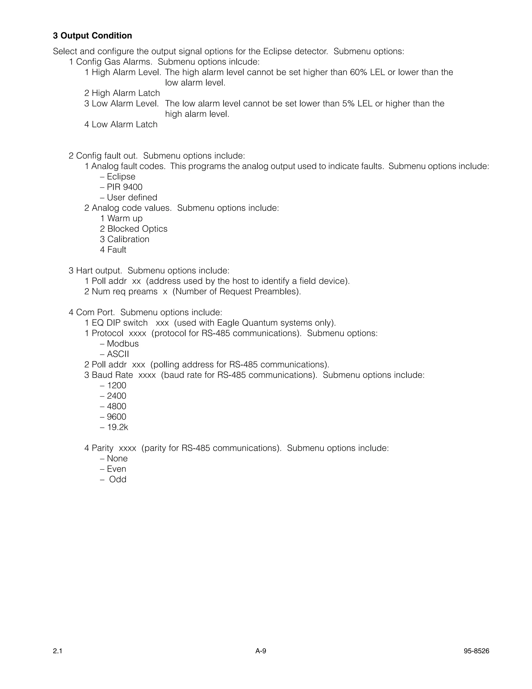 3 Output Condition
Select and configure the output signal options for the Eclipse detector. Submenu options:
    1 Config Gas Alarms. Submenu options inlcude:
        1 High Alarm Level. The high alarm level cannot be set higher than 60% LEL or lower than the
                            low alarm level.
        2 High Alarm Latch
        3 Low Alarm Level. The low alarm level cannot be set lower than 5% LEL or higher than the
                            high alarm level.
        4 Low Alarm Latch


      2 Config fault out. Submenu options include:
         1 Analog fault codes. This programs the analog output used to indicate faults. Submenu options include:
              – Eclipse
              – PIR 9400
              – User defined
         2 Analog code values. Submenu options include:
              1 Warm up
              2 Blocked Optics
              3 Calibration
              4 Fault

      3 Hart output. Submenu options include:
         1 Poll addr xx (address used by the host to identify a field device).
         2 Num req preams x (Number of Request Preambles).

      4 Com Port. Submenu options include:
         1 EQ DIP switch xxx (used with Eagle Quantum systems only).
         1 Protocol xxxx (protocol for RS-485 communications). Submenu options:
             – Modbus
             – ASCII
         2 Poll addr xxx (polling address for RS-485 communications).
         3 Baud Rate xxxx (baud rate for RS-485 communications). Submenu options include:
             – 1200
             – 2400
             – 4800
             – 9600
             – 19.2k

          4 Parity xxxx (parity for RS-485 communications). Submenu options include:
              – None
              – Even
              – Odd




2.1                                                  A-9                                                 95-8526
 