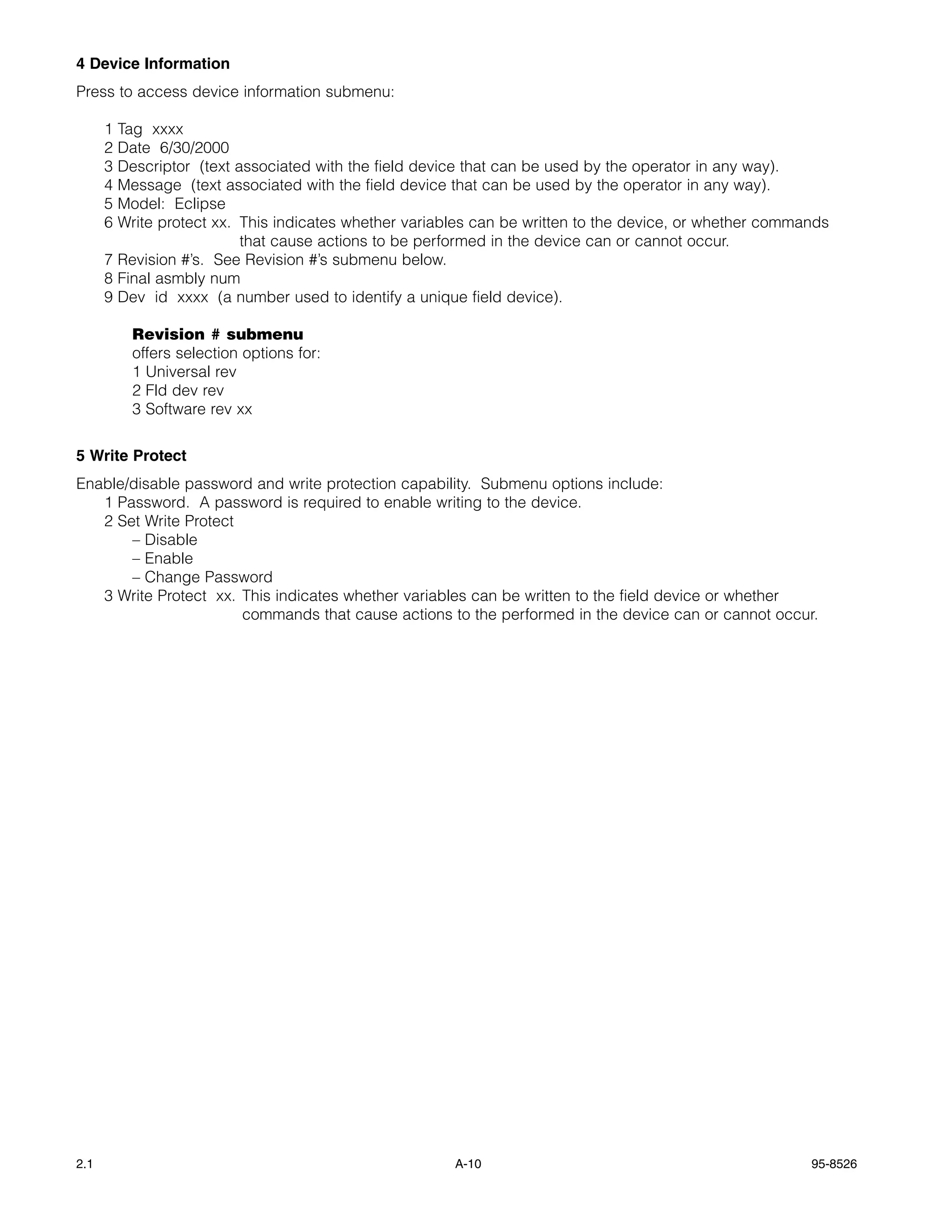 4 Device Information
Press to access device information submenu:

      1 Tag xxxx
      2 Date 6/30/2000
      3 Descriptor (text associated with the field device that can be used by the operator in any way).
      4 Message (text associated with the field device that can be used by the operator in any way).
      5 Model: Eclipse
      6 Write protect xx. This indicates whether variables can be written to the device, or whether commands
                          that cause actions to be performed in the device can or cannot occur.
      7 Revision #’s. See Revision #’s submenu below.
      8 Final asmbly num
      9 Dev id xxxx (a number used to identify a unique field device).

          Revision # submenu
          offers selection options for:
          1 Universal rev
          2 Fld dev rev
          3 Software rev xx


5 Write Protect
Enable/disable password and write protection capability. Submenu options include:
   1 Password. A password is required to enable writing to the device.
   2 Set Write Protect
       – Disable
       – Enable
       – Change Password
   3 Write Protect xx. This indicates whether variables can be written to the field device or whether
                       commands that cause actions to the performed in the device can or cannot occur.




2.1                                                    A-10                                              95-8526
 
