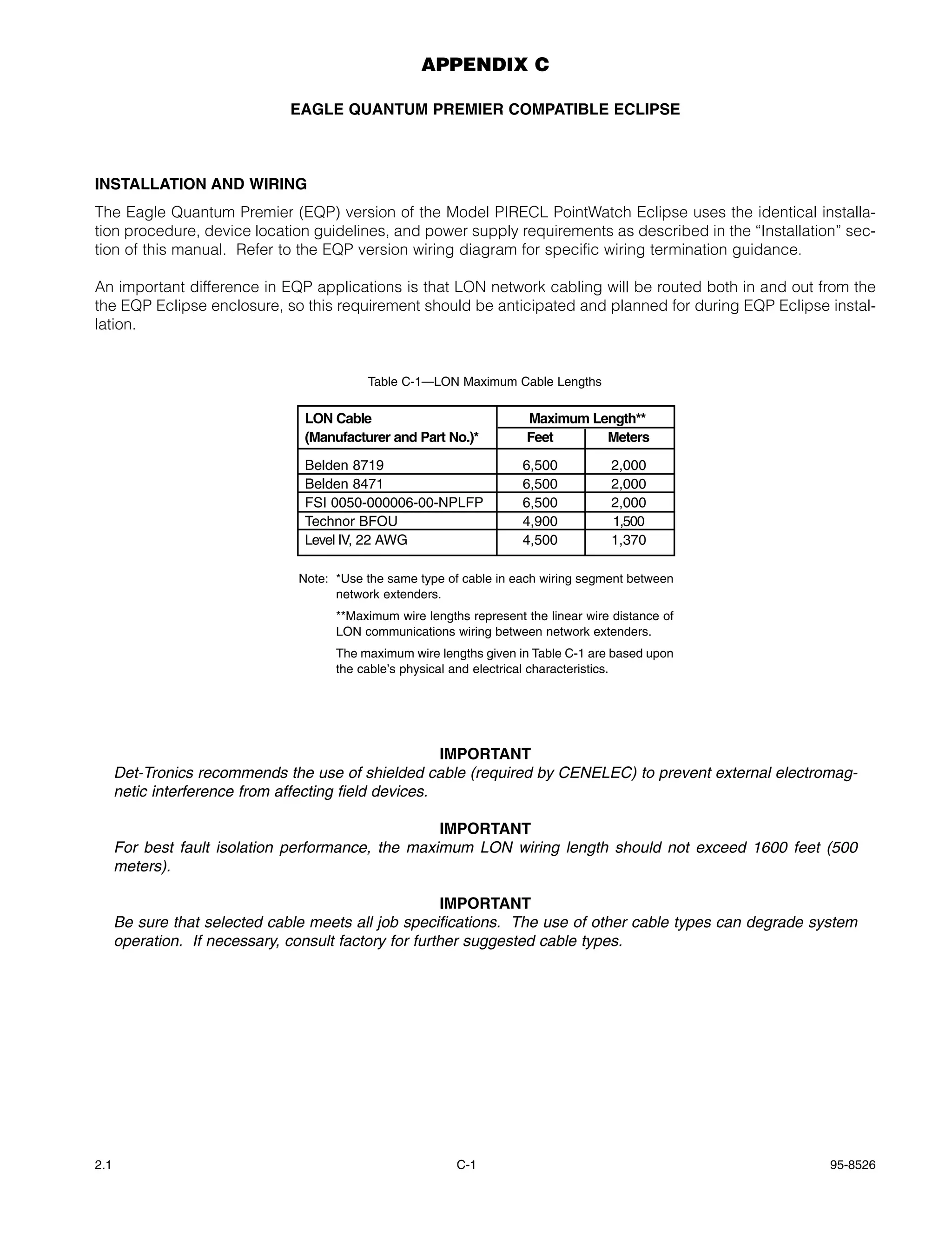 APPENDIX C

                              EAGLE QUANTUM PREMIER COMPATIBLE ECLIPSE



INSTALLATION AND WIRING
The Eagle Quantum Premier (EQP) version of the Model PIRECL PointWatch Eclipse uses the identical installa-
tion procedure, device location guidelines, and power supply requirements as described in the “Installation” sec-
tion of this manual. Refer to the EQP version wiring diagram for specific wiring termination guidance.

An important difference in EQP applications is that LON network cabling will be routed both in and out from the
the EQP Eclipse enclosure, so this requirement should be anticipated and planned for during EQP Eclipse instal-
lation.


                                           Table C-1—LON Maximum Cable Lengths


                                 LON Cable                             Maximum Length**
                                 (Manufacturer and Part No.)*          Feet      Meters

                                 Belden 8719                           6,500          2,000
                                 Belden 8471                           6,500          2,000
                                 FSI 0050-000006-00-NPLFP              6,500          2,000
                                 Technor BFOU                          4,900          1,500
                                 Level IV, 22 AWG                      4,500          1,370

                                Note: *Use the same type of cable in each wiring segment between
                                      network extenders.
                                      **Maximum wire lengths represent the linear wire distance of
                                      LON communications wiring between network extenders.
                                      The maximum wire lengths given in Table C-1 are based upon
                                      the cable’s physical and electrical characteristics.




                                                       IMPORTANT
      Det-Tronics recommends the use of shielded cable (required by CENELEC) to prevent external electromag-
      netic interference from affecting field devices.

                                                    IMPORTANT
      For best fault isolation performance, the maximum LON wiring length should not exceed 1600 feet (500
      meters).

                                                        IMPORTANT
      Be sure that selected cable meets all job specifications. The use of other cable types can degrade system
      operation. If necessary, consult factory for further suggested cable types.




2.1                                                        C-1                                             95-8526
 