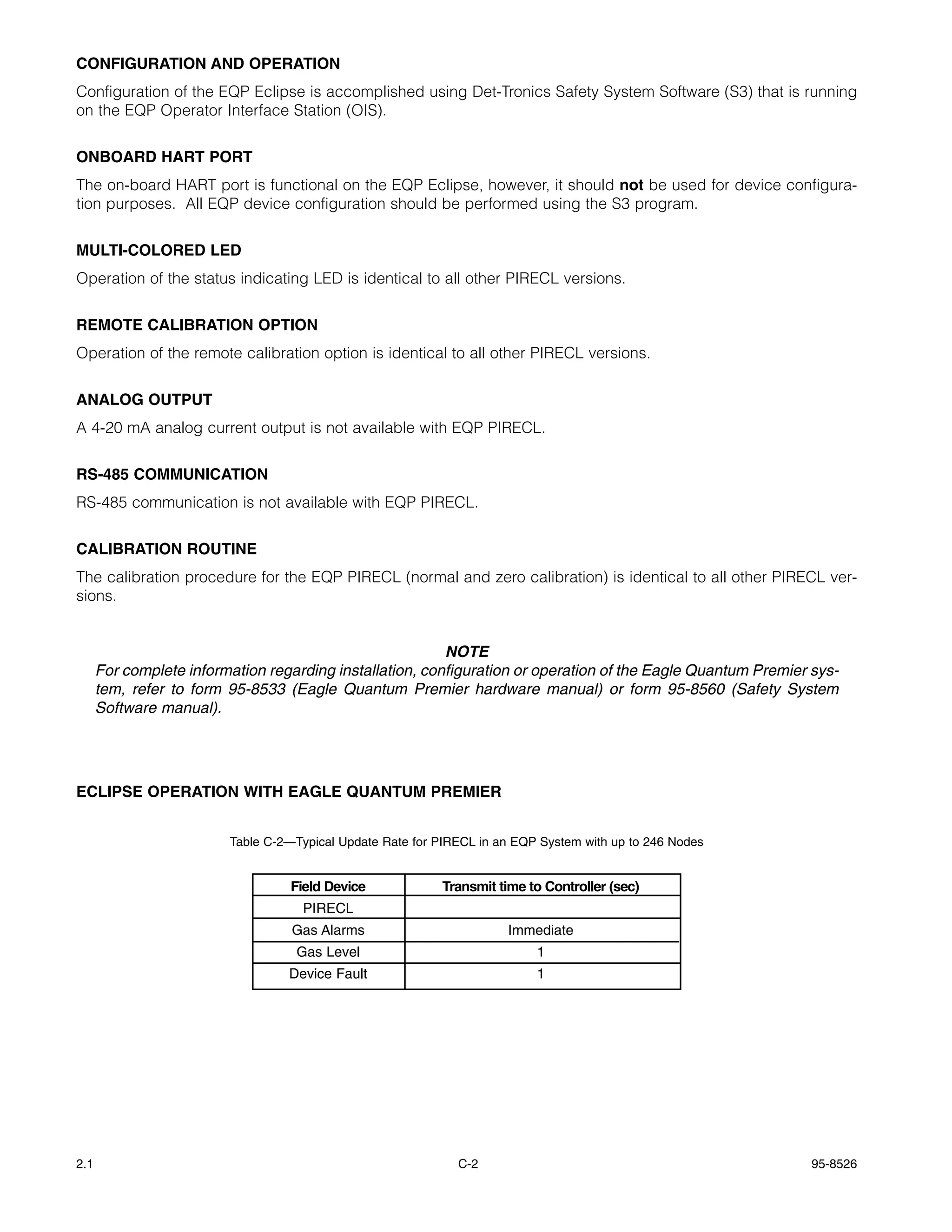 CONFIGURATION AND OPERATION
Configuration of the EQP Eclipse is accomplished using Det-Tronics Safety System Software (S3) that is running
on the EQP Operator Interface Station (OIS).


ONBOARD HART PORT
The on-board HART port is functional on the EQP Eclipse, however, it should not be used for device configura-
tion purposes. All EQP device configuration should be performed using the S3 program.


MULTI-COLORED LED
Operation of the status indicating LED is identical to all other PIRECL versions.


REMOTE CALIBRATION OPTION
Operation of the remote calibration option is identical to all other PIRECL versions.


ANALOG OUTPUT
A 4-20 mA analog current output is not available with EQP PIRECL.


RS-485 COMMUNICATION
RS-485 communication is not available with EQP PIRECL.


CALIBRATION ROUTINE
The calibration procedure for the EQP PIRECL (normal and zero calibration) is identical to all other PIRECL ver-
sions.


                                                          NOTE
      For complete information regarding installation, configuration or operation of the Eagle Quantum Premier sys-
      tem, refer to form 95-8533 (Eagle Quantum Premier hardware manual) or form 95-8560 (Safety System
      Software manual).




ECLIPSE OPERATION WITH EAGLE QUANTUM PREMIER


                         Table C-2—Typical Update Rate for PIRECL in an EQP System with up to 246 Nodes


                                   Field Device            Transmit time to Controller (sec)
                                     PIRECL
                                   Gas Alarms                         Immediate
                                   Gas Level                               1
                                  Device Fault                             1




2.1                                                           C-2                                              95-8526
 