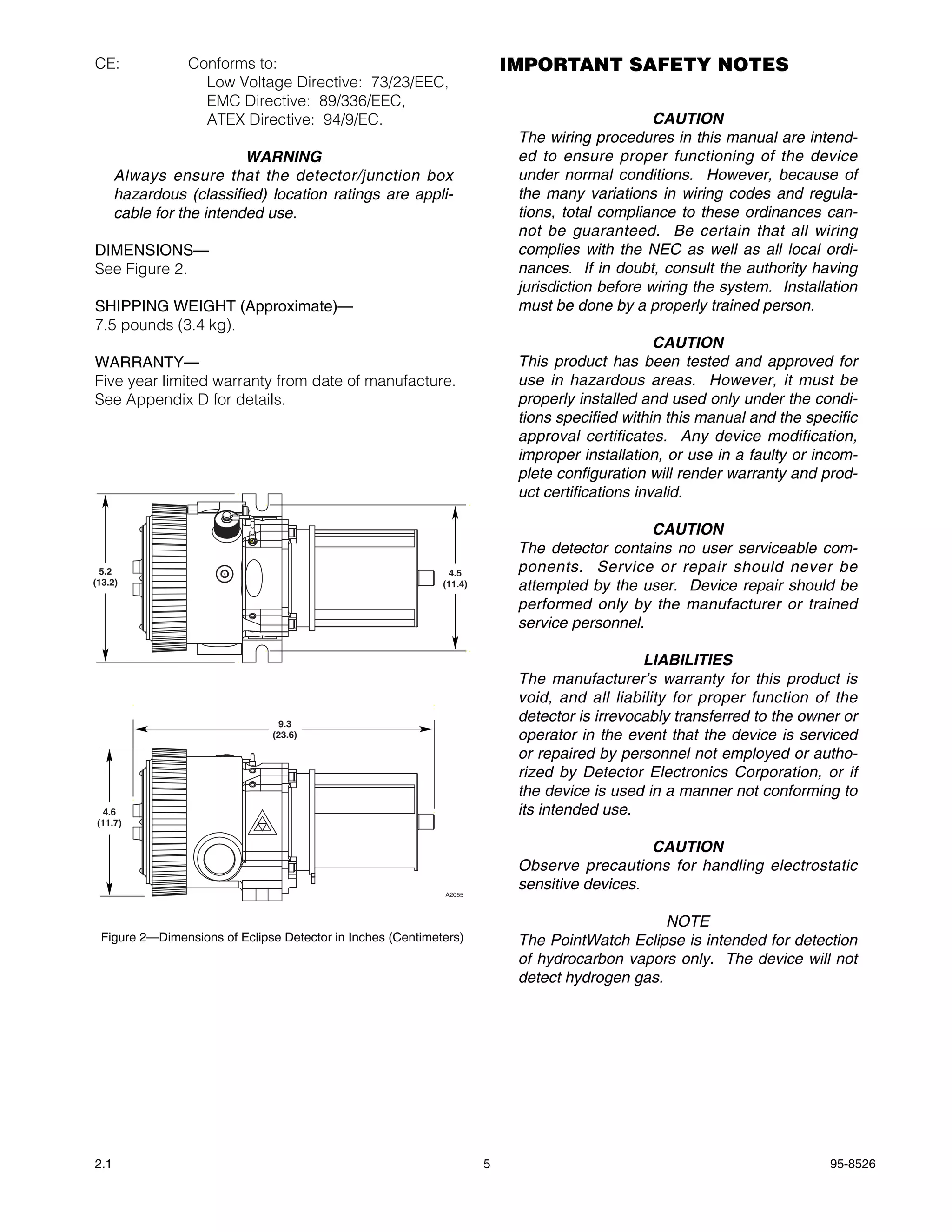 CE:              Conforms to:                                            IMPORTANT SAFETY NOTES
                   Low Voltage Directive: 73/23/EEC,
                   EMC Directive: 89/336/EEC,
                   ATEX Directive: 94/9/EC.                                                    CAUTION
                                                                          The wiring procedures in this manual are intend-
                          WARNING                                         ed to ensure proper functioning of the device
      Always ensure that the detector/junction box                        under normal conditions. However, because of
      hazardous (classified) location ratings are appli-                  the many variations in wiring codes and regula-
      cable for the intended use.                                         tions, total compliance to these ordinances can-
                                                                          not be guaranteed. Be certain that all wiring
DIMENSIONS—                                                               complies with the NEC as well as all local ordi-
See Figure 2.                                                             nances. If in doubt, consult the authority having
                                                                          jurisdiction before wiring the system. Installation
SHIPPING WEIGHT (Approximate)—                                            must be done by a properly trained person.
7.5 pounds (3.4 kg).
                                                                                                CAUTION
WARRANTY—                                                                 This product has been tested and approved for
Five year limited warranty from date of manufacture.                      use in hazardous areas. However, it must be
See Appendix D for details.                                               properly installed and used only under the condi-
                                                                          tions specified within this manual and the specific
                                                                          approval certificates. Any device modification,
                                                                          improper installation, or use in a faulty or incom-
                                                                          plete configuration will render warranty and prod-
                                                                          uct certifications invalid.

                                                                                             CAUTION
                                                                          The detector contains no user serviceable com-
  5.2                                                         4.5         ponents. Service or repair should never be
(13.2)                                                      (11.4)        attempted by the user. Device repair should be
                                                                          performed only by the manufacturer or trained
                                                                          service personnel.

                                                                                             LIABILITIES
                                                                          The manufacturer’s warranty for this product is
                                                                          void, and all liability for proper function of the
                                9.3
                                                                          detector is irrevocably transferred to the owner or
                              (23.6)                                      operator in the event that the device is serviced
                                                                          or repaired by personnel not employed or autho-
                                                                          rized by Detector Electronics Corporation, or if
                                                                          the device is used in a manner not conforming to
  4.6                                                                     its intended use.
(11.7)

                                                                                             CAUTION
                                                                          Observe precautions for handling electrostatic
                                                                          sensitive devices.
                                                            A2055



                                                                                               NOTE
 Figure 2—Dimensions of Eclipse Detector in Inches (Centimeters)          The PointWatch Eclipse is intended for detection
                                                                          of hydrocarbon vapors only. The device will not
                                                                          detect hydrogen gas.




2.1                                                                  5                                                  95-8526
 
