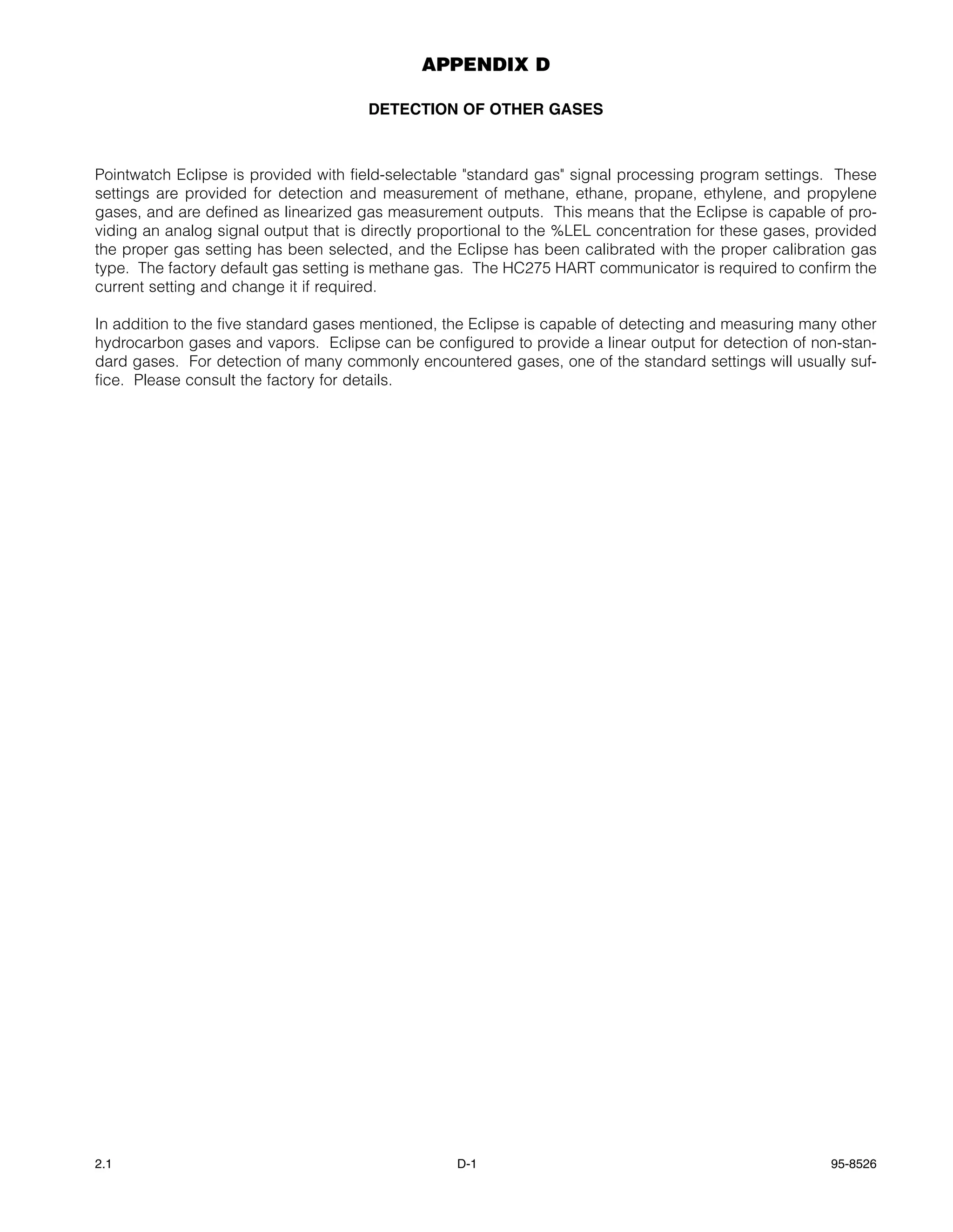 APPENDIX D

                                       DETECTION OF OTHER GASES



Pointwatch Eclipse is provided with field-selectable "standard gas" signal processing program settings. These
settings are provided for detection and measurement of methane, ethane, propane, ethylene, and propylene
gases, and are defined as linearized gas measurement outputs. This means that the Eclipse is capable of pro-
viding an analog signal output that is directly proportional to the %LEL concentration for these gases, provided
the proper gas setting has been selected, and the Eclipse has been calibrated with the proper calibration gas
type. The factory default gas setting is methane gas. The HC275 HART communicator is required to confirm the
current setting and change it if required.

In addition to the five standard gases mentioned, the Eclipse is capable of detecting and measuring many other
hydrocarbon gases and vapors. Eclipse can be configured to provide a linear output for detection of non-stan-
dard gases. For detection of many commonly encountered gases, one of the standard settings will usually suf-
fice. Please consult the factory for details.




2.1                                                D-1                                                   95-8526
 