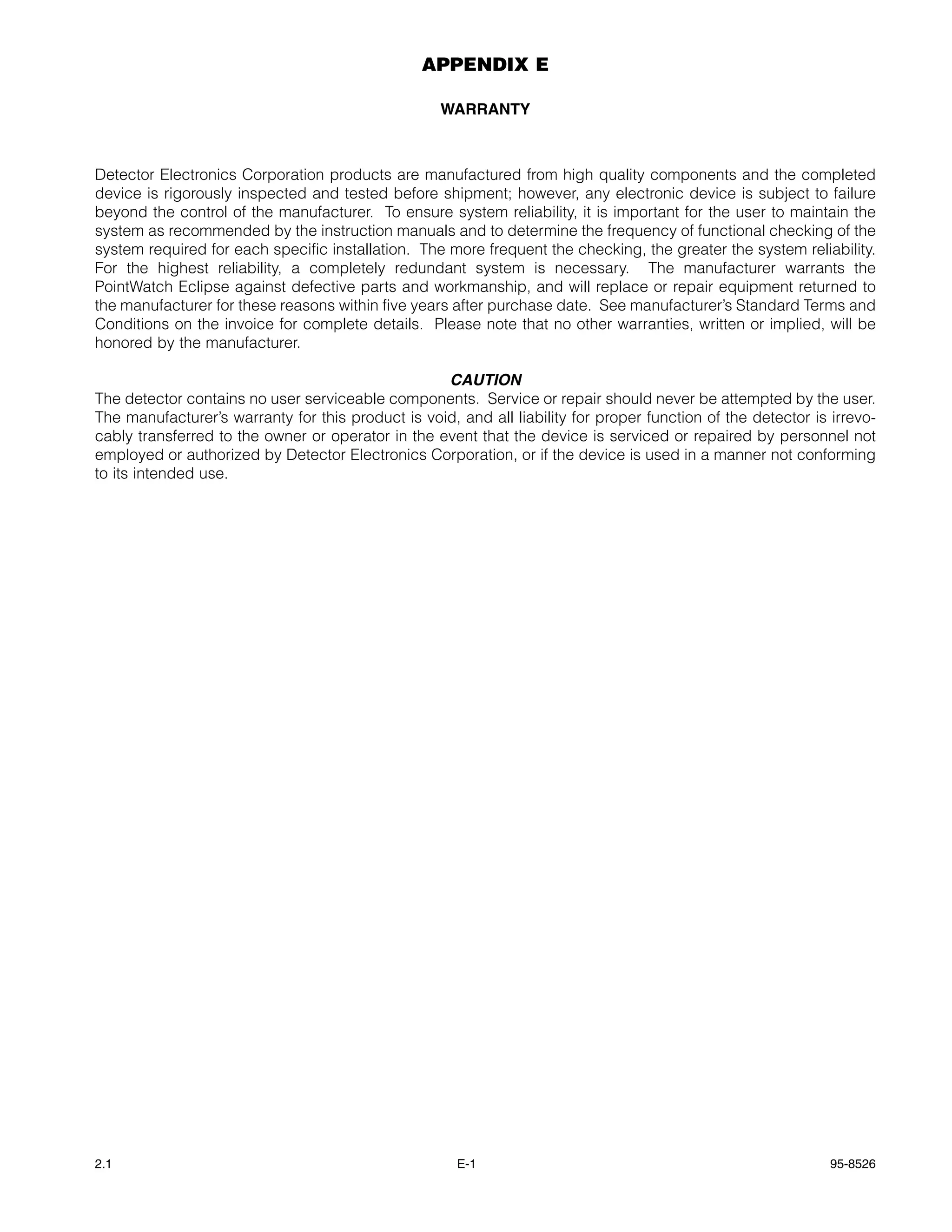 APPENDIX E

                                                    WARRANTY



Detector Electronics Corporation products are manufactured from high quality components and the completed
device is rigorously inspected and tested before shipment; however, any electronic device is subject to failure
beyond the control of the manufacturer. To ensure system reliability, it is important for the user to maintain the
system as recommended by the instruction manuals and to determine the frequency of functional checking of the
system required for each specific installation. The more frequent the checking, the greater the system reliability.
For the highest reliability, a completely redundant system is necessary. The manufacturer warrants the
PointWatch Eclipse against defective parts and workmanship, and will replace or repair equipment returned to
the manufacturer for these reasons within five years after purchase date. See manufacturer’s Standard Terms and
Conditions on the invoice for complete details. Please note that no other warranties, written or implied, will be
honored by the manufacturer.

                                                   CAUTION
The detector contains no user serviceable components. Service or repair should never be attempted by the user.
The manufacturer’s warranty for this product is void, and all liability for proper function of the detector is irrevo-
cably transferred to the owner or operator in the event that the device is serviced or repaired by personnel not
employed or authorized by Detector Electronics Corporation, or if the device is used in a manner not conforming
to its intended use.




2.1                                                   E-1                                                      95-8526
 