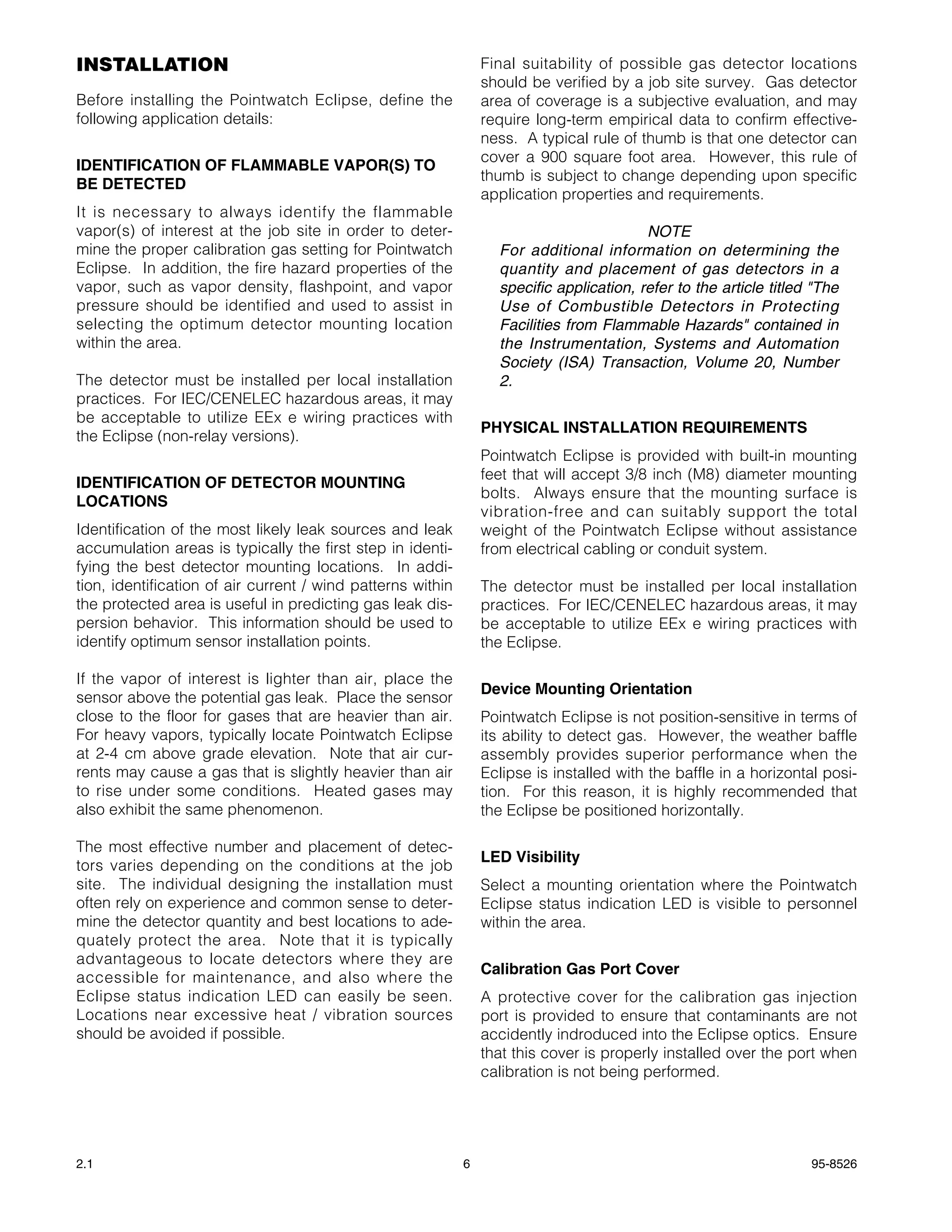 INSTALLATION                                                     Final suitability of possible gas detector locations
                                                                 should be verified by a job site survey. Gas detector
Before installing the Pointwatch Eclipse, define the             area of coverage is a subjective evaluation, and may
following application details:                                   require long-term empirical data to confirm effective-
                                                                 ness. A typical rule of thumb is that one detector can
                                                                 cover a 900 square foot area. However, this rule of
IDENTIFICATION OF FLAMMABLE VAPOR(S) TO
                                                                 thumb is subject to change depending upon specific
BE DETECTED
                                                                 application properties and requirements.
It is necessary to always identify the flammable
vapor(s) of interest at the job site in order to deter-                                   NOTE
mine the proper calibration gas setting for Pointwatch             For additional information on determining the
Eclipse. In addition, the fire hazard properties of the            quantity and placement of gas detectors in a
vapor, such as vapor density, flashpoint, and vapor                specific application, refer to the article titled "The
pressure should be identified and used to assist in                Use of Combustible Detectors in Protecting
selecting the optimum detector mounting location                   Facilities from Flammable Hazards" contained in
within the area.                                                   the Instrumentation, Systems and Automation
                                                                   Society (ISA) Transaction, Volume 20, Number
The detector must be installed per local installation              2.
practices. For IEC/CENELEC hazardous areas, it may
be acceptable to utilize EEx e wiring practices with
                                                                 PHYSICAL INSTALLATION REQUIREMENTS
the Eclipse (non-relay versions).
                                                                 Pointwatch Eclipse is provided with built-in mounting
                                                                 feet that will accept 3/8 inch (M8) diameter mounting
IDENTIFICATION OF DETECTOR MOUNTING
                                                                 bolts. Always ensure that the mounting surface is
LOCATIONS
                                                                 vibration-free and can suitably support the total
Identification of the most likely leak sources and leak          weight of the Pointwatch Eclipse without assistance
accumulation areas is typically the first step in identi-        from electrical cabling or conduit system.
fying the best detector mounting locations. In addi-
tion, identification of air current / wind patterns within       The detector must be installed per local installation
the protected area is useful in predicting gas leak dis-         practices. For IEC/CENELEC hazardous areas, it may
persion behavior. This information should be used to             be acceptable to utilize EEx e wiring practices with
identify optimum sensor installation points.                     the Eclipse.

If the vapor of interest is lighter than air, place the
                                                                 Device Mounting Orientation
sensor above the potential gas leak. Place the sensor
close to the floor for gases that are heavier than air.          Pointwatch Eclipse is not position-sensitive in terms of
For heavy vapors, typically locate Pointwatch Eclipse            its ability to detect gas. However, the weather baffle
at 2-4 cm above grade elevation. Note that air cur-              assembly provides superior performance when the
rents may cause a gas that is slightly heavier than air          Eclipse is installed with the baffle in a horizontal posi-
to rise under some conditions. Heated gases may                  tion. For this reason, it is highly recommended that
also exhibit the same phenomenon.                                the Eclipse be positioned horizontally.

The most effective number and placement of detec-
                                                                 LED Visibility
tors varies depending on the conditions at the job
site. The individual designing the installation must             Select a mounting orientation where the Pointwatch
often rely on experience and common sense to deter-              Eclipse status indication LED is visible to personnel
mine the detector quantity and best locations to ade-            within the area.
quately protect the area. Note that it is typically
advantageous to locate detectors where they are
                                                                 Calibration Gas Port Cover
accessible for maintenance, and also where the
Eclipse status indication LED can easily be seen.                A protective cover for the calibration gas injection
Locations near excessive heat / vibration sources                port is provided to ensure that contaminants are not
should be avoided if possible.                                   accidently indroduced into the Eclipse optics. Ensure
                                                                 that this cover is properly installed over the port when
                                                                 calibration is not being performed.




2.1                                                          6                                                      95-8526
 
