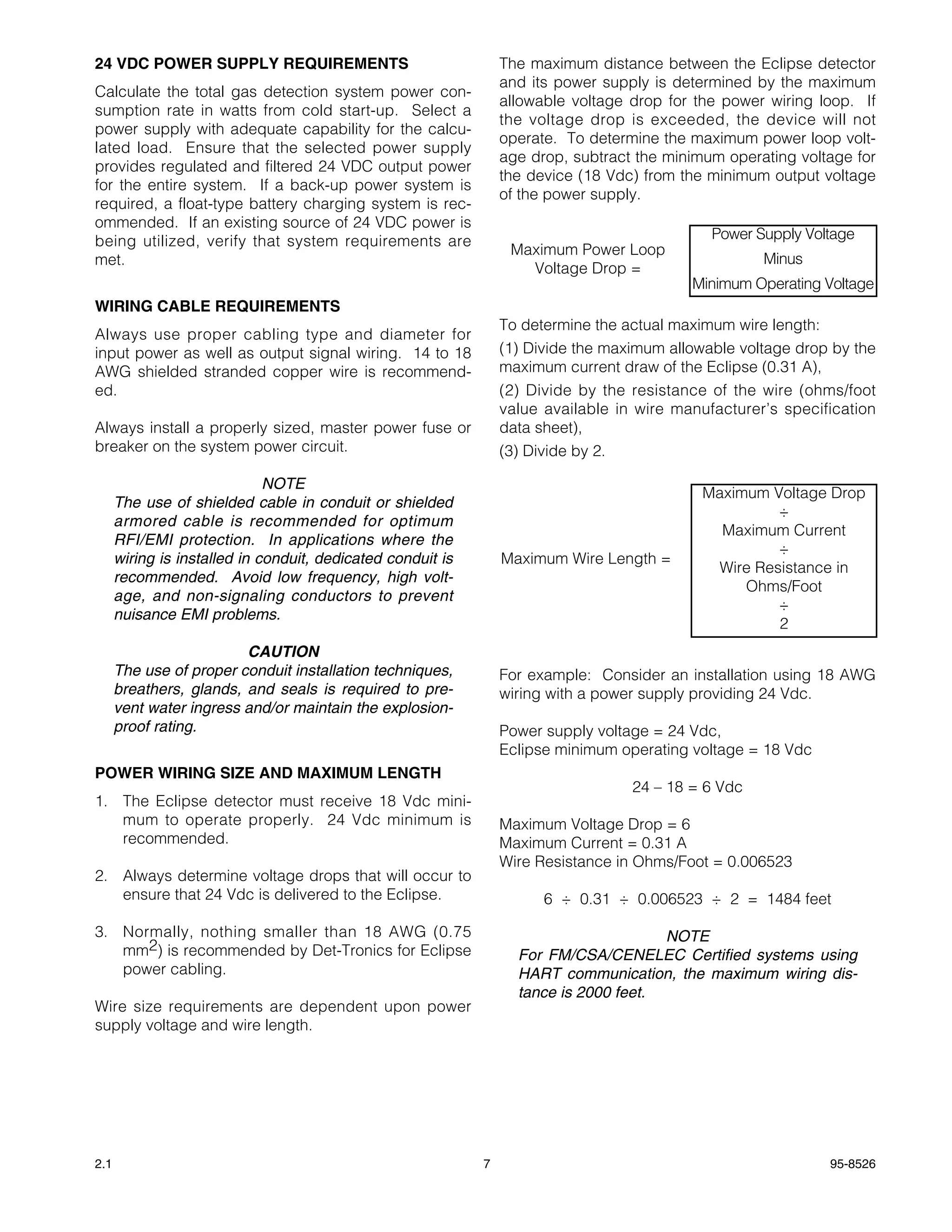 24 VDC POWER SUPPLY REQUIREMENTS                                 The maximum distance between the Eclipse detector
                                                                 and its power supply is determined by the maximum
Calculate the total gas detection system power con-
                                                                 allowable voltage drop for the power wiring loop. If
sumption rate in watts from cold start-up. Select a
                                                                 the voltage drop is exceeded, the device will not
power supply with adequate capability for the calcu-
                                                                 operate. To determine the maximum power loop volt-
lated load. Ensure that the selected power supply
                                                                 age drop, subtract the minimum operating voltage for
provides regulated and filtered 24 VDC output power
                                                                 the device (18 Vdc) from the minimum output voltage
for the entire system. If a back-up power system is
                                                                 of the power supply.
required, a float-type battery charging system is rec-
ommended. If an existing source of 24 VDC power is
being utilized, verify that system requirements are                                           Power Supply Voltage
                                                                  Maximum Power Loop
met.                                                                                                  Minus
                                                                    Voltage Drop =
                                                                                            Minimum Operating Voltage
WIRING CABLE REQUIREMENTS
                                                                 To determine the actual maximum wire length:
Always use proper cabling type and diameter for
input power as well as output signal wiring. 14 to 18            (1) Divide the maximum allowable voltage drop by the
AWG shielded stranded copper wire is recommend-                  maximum current draw of the Eclipse (0.31 A),
ed.                                                              (2) Divide by the resistance of the wire (ohms/foot
                                                                 value available in wire manufacturer’s specification
Always install a properly sized, master power fuse or            data sheet),
breaker on the system power circuit.                             (3) Divide by 2.

                              NOTE
                                                                                             Maximum Voltage Drop
      The use of shielded cable in conduit or shielded
                                                                                                      ÷
      armored cable is recommended for optimum
                                                                                               Maximum Current
      RFI/EMI protection. In applications where the
                                                                                                      ÷
      wiring is installed in conduit, dedicated conduit is       Maximum Wire Length =
                                                                                              Wire Resistance in
      recommended. Avoid low frequency, high volt-
                                                                                                  Ohms/Foot
      age, and non-signaling conductors to prevent
                                                                                                      ÷
      nuisance EMI problems.
                                                                                                      2
                         CAUTION
      The use of proper conduit installation techniques,         For example: Consider an installation using 18 AWG
      breathers, glands, and seals is required to pre-           wiring with a power supply providing 24 Vdc.
      vent water ingress and/or maintain the explosion-
      proof rating.                                              Power supply voltage = 24 Vdc,
                                                                 Eclipse minimum operating voltage = 18 Vdc
POWER WIRING SIZE AND MAXIMUM LENGTH
                                                                                    24 – 18 = 6 Vdc
1. The Eclipse detector must receive 18 Vdc mini-
   mum to operate properly. 24 Vdc minimum is                    Maximum Voltage Drop = 6
   recommended.                                                  Maximum Current = 0.31 A
                                                                 Wire Resistance in Ohms/Foot = 0.006523
2. Always determine voltage drops that will occur to
   ensure that 24 Vdc is delivered to the Eclipse.                     6 ÷ 0.31 ÷ 0.006523 ÷ 2 = 1484 feet

3. Normally, nothing smaller than 18 AWG (0.75                                         NOTE
   mm2) is recommended by Det-Tronics for Eclipse                  For FM/CSA/CENELEC Certified systems using
   power cabling.                                                  HART communication, the maximum wiring dis-
                                                                   tance is 2000 feet.
Wire size requirements are dependent upon power
supply voltage and wire length.




2.1                                                          7                                                95-8526
 